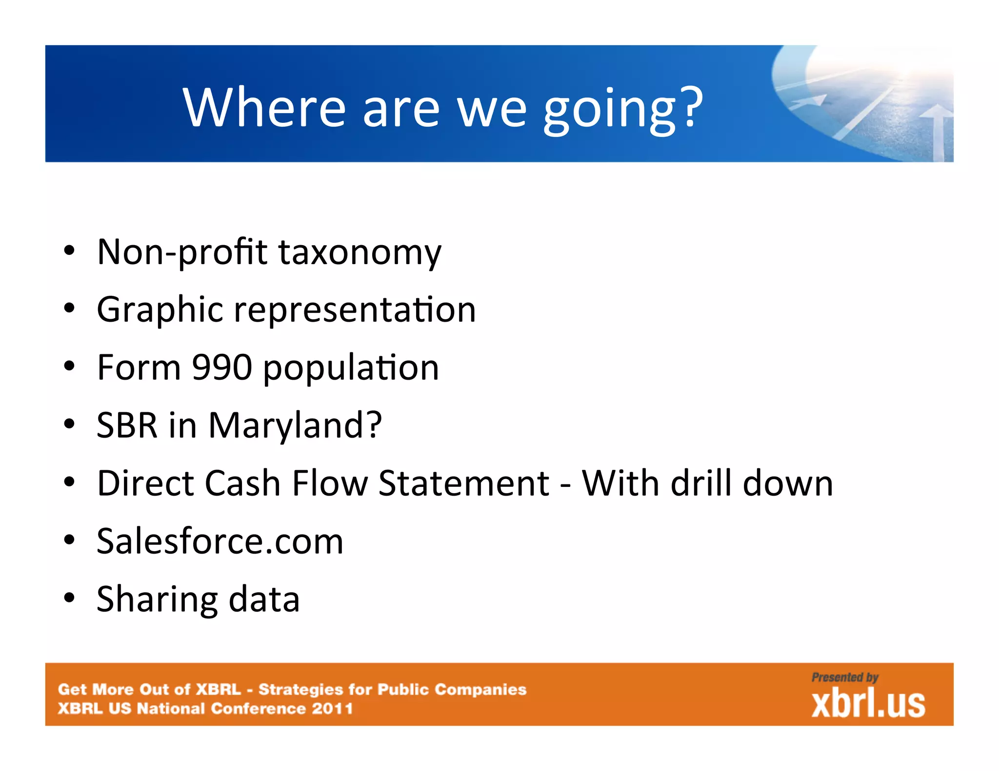 Where	
  are	
  we	
  going?	
  

•    Non-­‐proﬁt	
  taxonomy	
  
•    Graphic	
  representaHon	
  
•    Form	
  990	
  populaHon	
  
•    SBR	
  in	
  Maryland?	
  
•    Direct	
  Cash	
  Flow	
  Statement	
  -­‐	
  With	
  drill	
  down	
  
•    Salesforce.com	
  
•    Sharing	
  data	
  
 