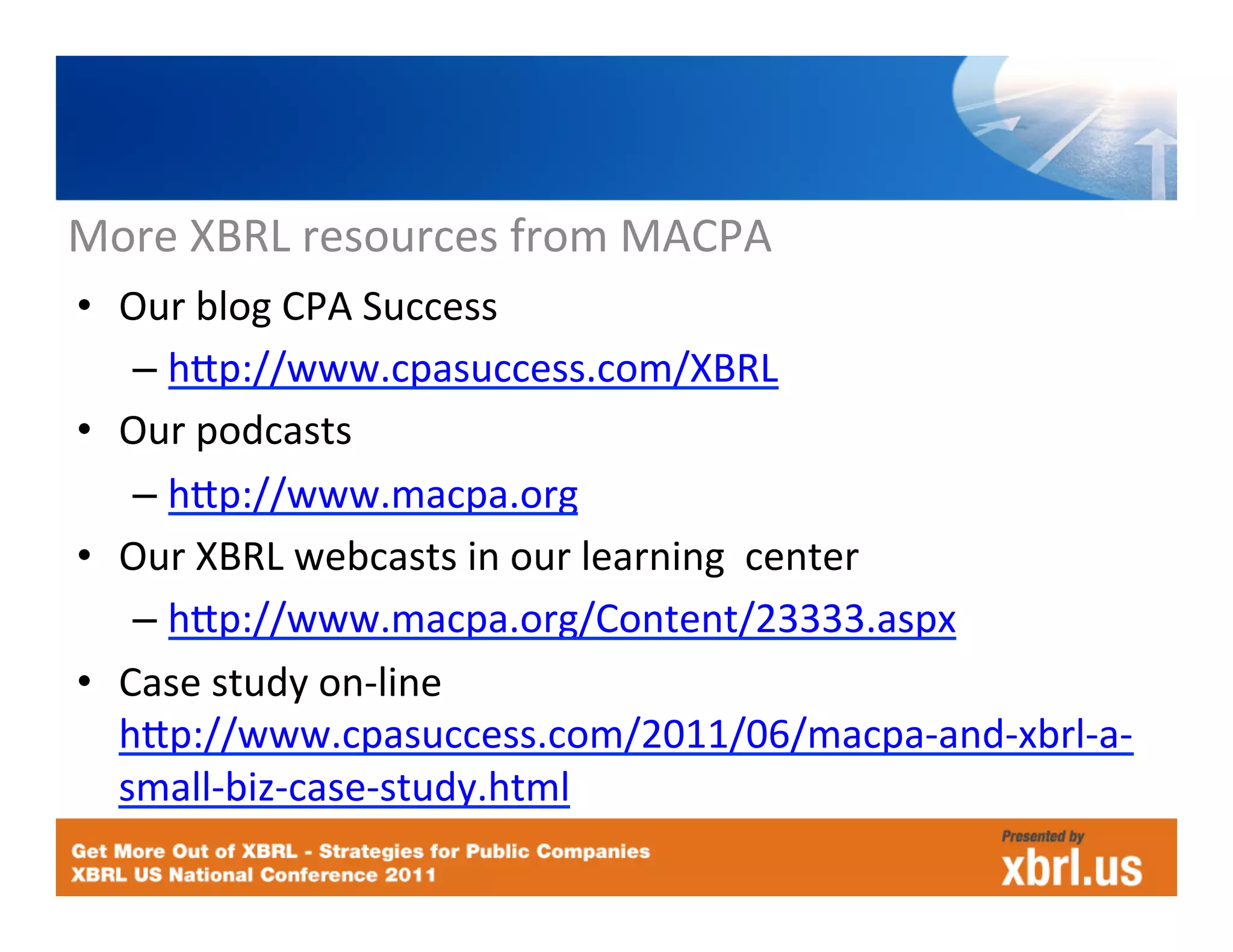 More	
  XBRL	
  resources	
  from	
  MACPA	
  
•  Our	
  blog	
  CPA	
  Success	
  
    –  hJp://www.cpasuccess.com/XBRL	
  
•  Our	
  podcasts	
  
    –  hJp://www.macpa.org	
  
•  Our	
  XBRL	
  webcasts	
  in	
  our	
  learning	
  	
  center	
  
    –  hJp://www.macpa.org/Content/23333.aspx	
  
•  Case	
  study	
  on-­‐line        	
       	
  
   hJp://www.cpasuccess.com/2011/06/macpa-­‐and-­‐xbrl-­‐a-­‐
   small-­‐biz-­‐case-­‐study.html	
  
 