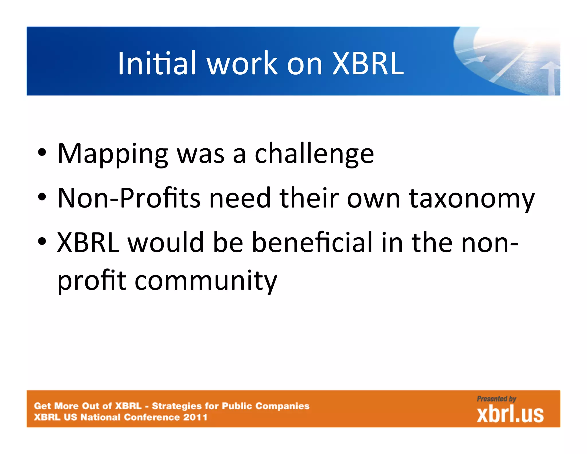 IniHal	
  work	
  on	
  XBRL
                                    	
  

•  Mapping	
  was	
  a	
  challenge	
  
•  Non-­‐Proﬁts	
  need	
  their	
  own	
  taxonomy	
  
•  XBRL	
  would	
  be	
  beneﬁcial	
  in	
  the	
  non-­‐
   proﬁt	
  community	
  
 