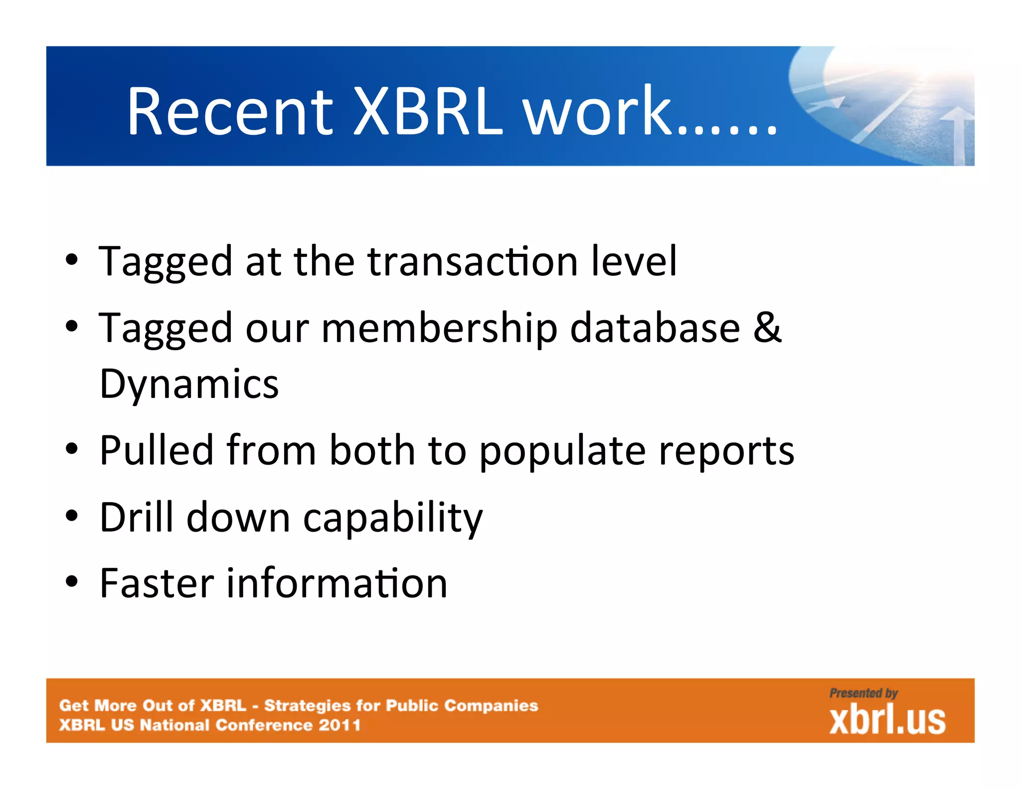 Recent	
  XBRL	
  work…...
                             	
  
•  Tagged	
  at	
  the	
  transacHon	
  level	
  
•  Tagged	
  our	
  membership	
  database	
  &	
  
   Dynamics	
  
•  Pulled	
  from	
  both	
  to	
  populate	
  reports	
  
•  Drill	
  down	
  capability	
  
•  Faster	
  informaHon	
  
 
