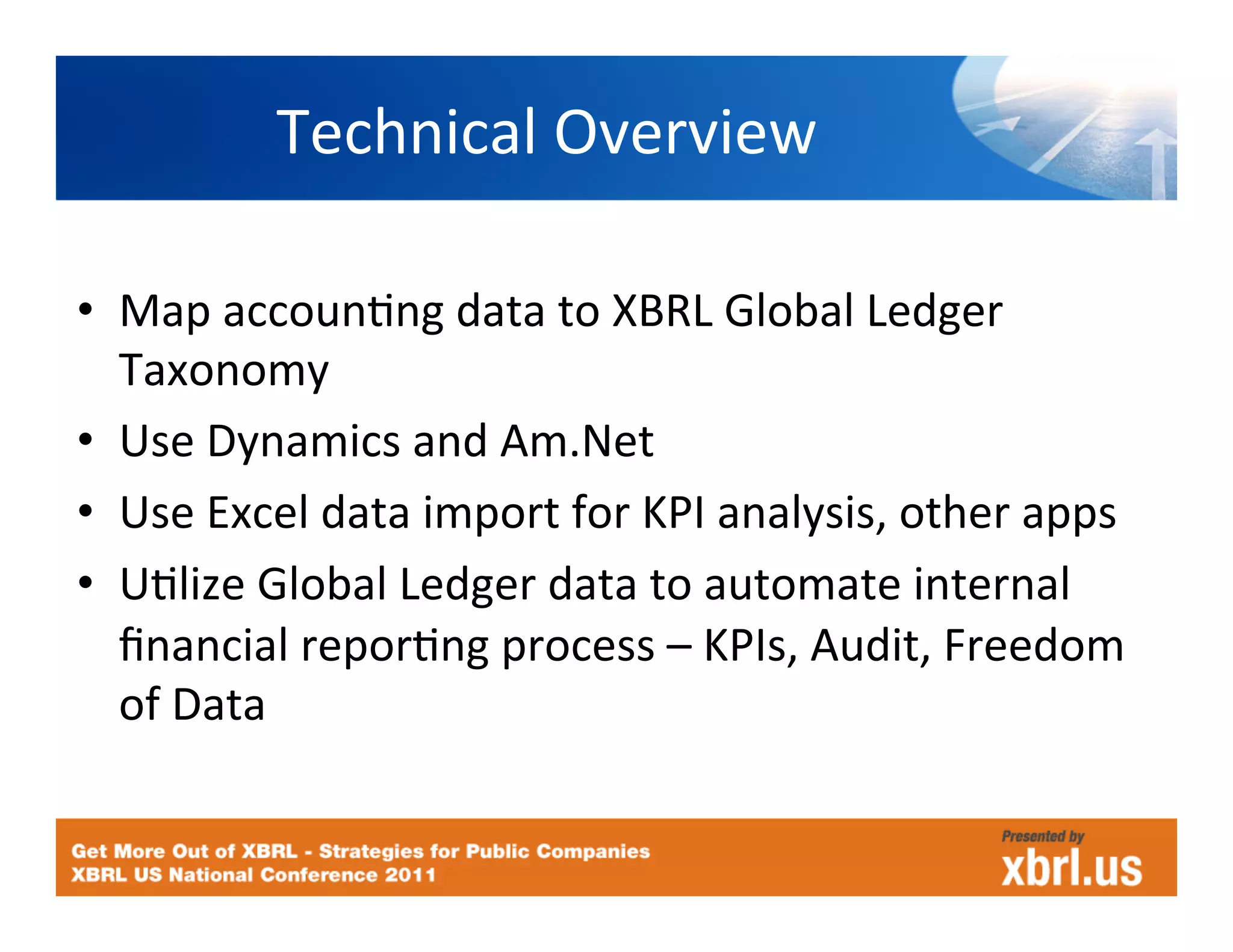 Technical	
  Overview	
  

•  Map	
  accounHng	
  data	
  to	
  XBRL	
  Global	
  Ledger	
  
   Taxonomy	
  
•  Use	
  Dynamics	
  and	
  Am.Net	
  
•  Use	
  Excel	
  data	
  import	
  for	
  KPI	
  analysis,	
  other	
  apps	
  
•  UHlize	
  Global	
  Ledger	
  data	
  to	
  automate	
  internal	
  
   ﬁnancial	
  reporHng	
  process	
  –	
  KPIs,	
  Audit,	
  Freedom	
  
   of	
  Data	
  
 