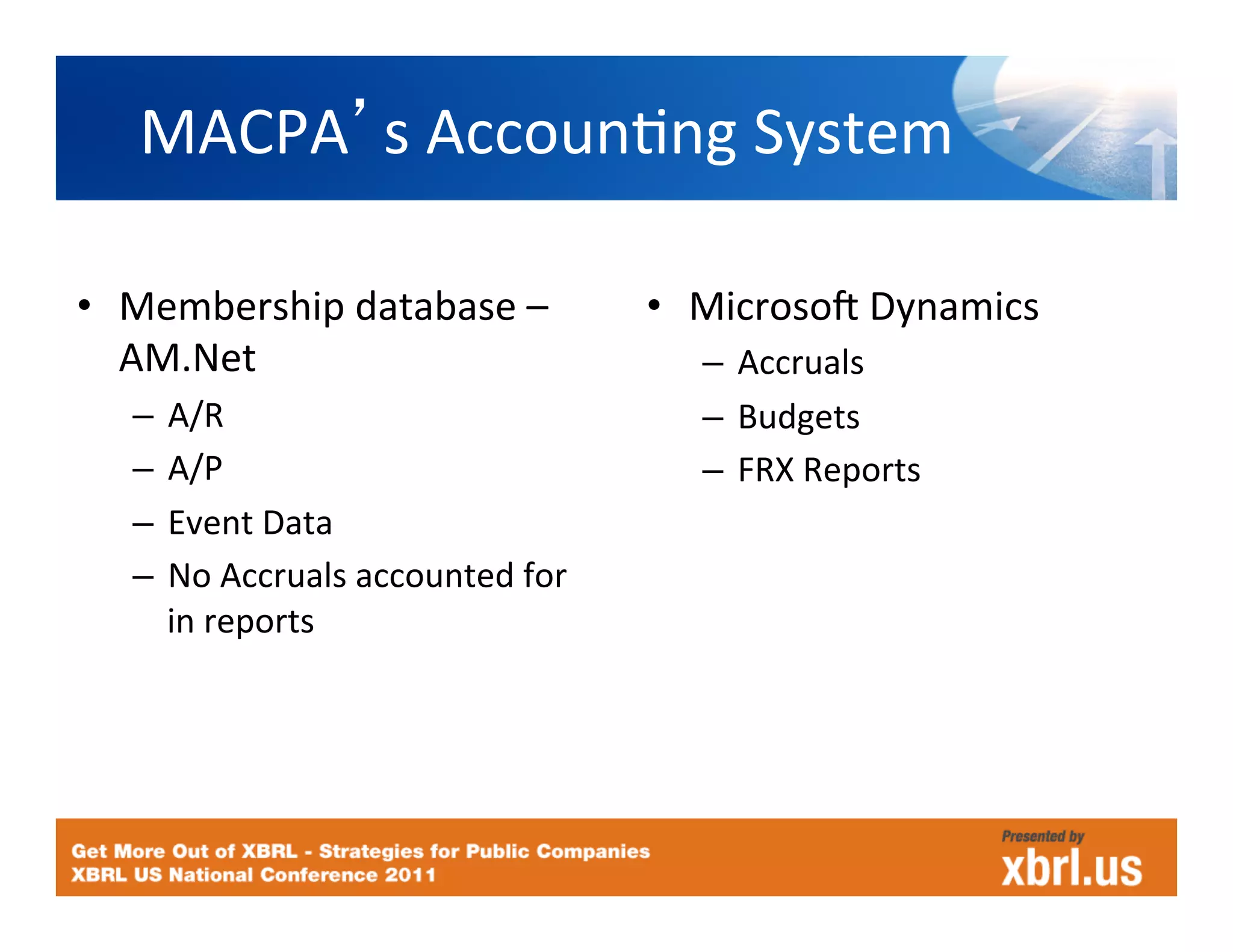 MACPA s	
  AccounHng	
  System	
  

•  Membership	
  database	
  –	
               •  Microsoc	
  Dynamics	
  
   AM.Net	
                                       –  Accruals	
  
   –  A/R	
                                       –  Budgets	
  
   –  A/P	
                                       –  FRX	
  Reports	
  
   –  Event	
  Data	
                                  	
  
   –  No	
  Accruals	
  accounted	
  for	
  
      in	
  reports	
  
 