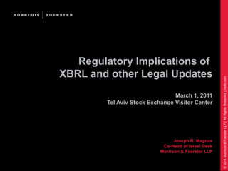 Regulatory Implications of
XBRL and other Legal Updates




                                                      © 2011 Morrison & Foerster LLP | All Rights Reserved | mofo.com
                                 March 1, 2011
         Tel Aviv Stock Exchange Visitor Center




                                  Joseph R. Magnas
                             Co-Head of Israel Desk
                            Morrison & Foerster LLP
 