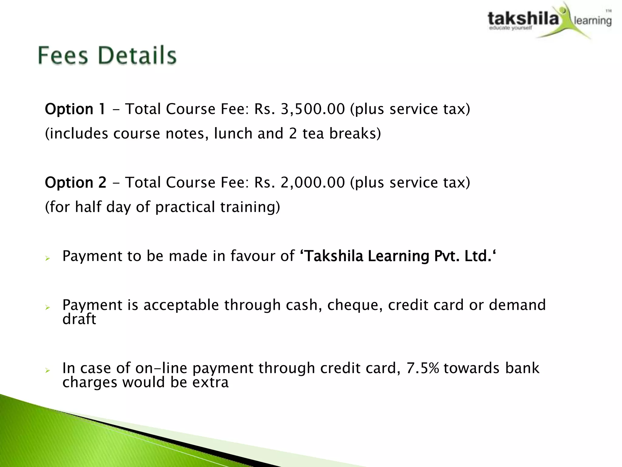 Option 1 - Total Course Fee: Rs. 3,500.00 (plus service tax)
(includes course notes, lunch and 2 tea breaks)


Option 2 - Total Course Fee: Rs. 2,000.00 (plus service tax)
(for half day of practical training)


   Payment to be made in favour of ‘Takshila Learning Pvt. Ltd.‘


   Payment is acceptable through cash, cheque, credit card or demand
    draft


   In case of on-line payment through credit card, 7.5% towards bank
    charges would be extra
 