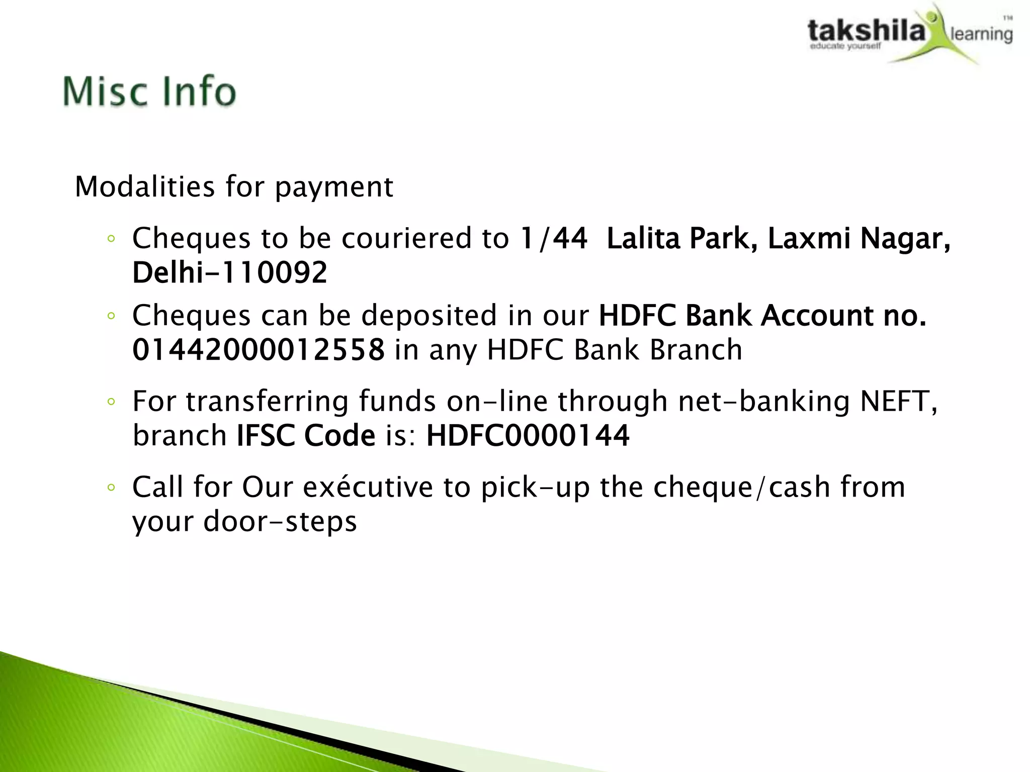 Modalities for payment
  ◦ Cheques to be couriered to 1/44 Lalita Park, Laxmi Nagar,
    Delhi-110092
  ◦ Cheques can be deposited in our HDFC Bank Account no.
    01442000012558 in any HDFC Bank Branch
  ◦ For transferring funds on-line through net-banking NEFT,
    branch IFSC Code is: HDFC0000144
  ◦ Call for Our exécutive to pick-up the cheque/cash from
    your door-steps
 