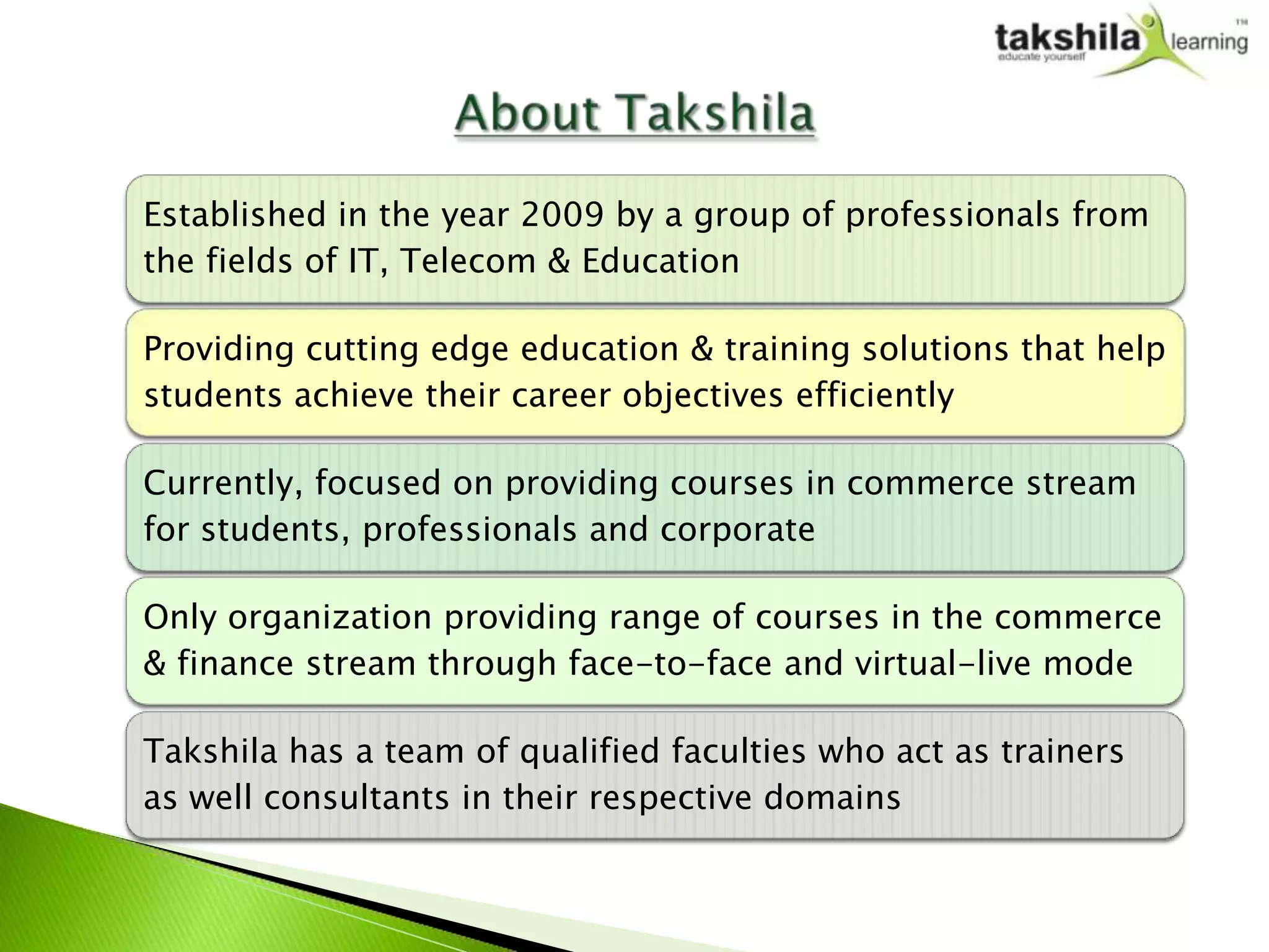 Established in the year 2009 by a group of professionals from
the fields of IT, Telecom & Education

Providing cutting edge education & training solutions that help
students achieve their career objectives efficiently

Currently, focused on providing courses in commerce stream
for students, professionals and corporate

Only organization providing range of courses in the commerce
& finance stream through face-to-face and virtual-live mode

Takshila has a team of qualified faculties who act as trainers
as well consultants in their respective domains
 