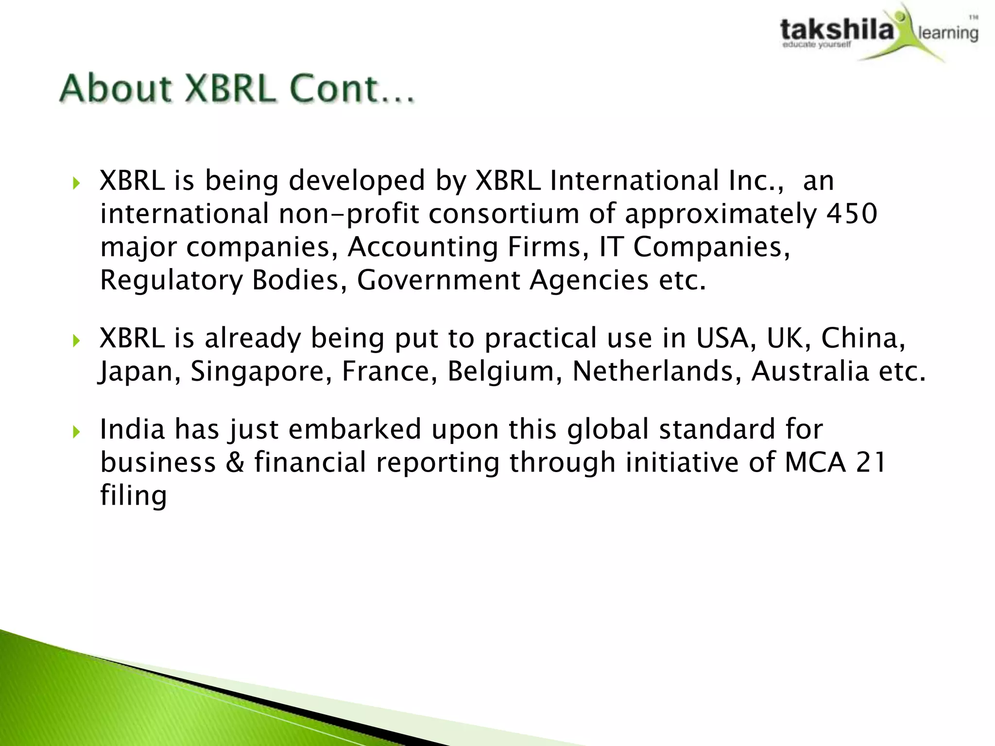    XBRL is being developed by XBRL International Inc., an
    international non-profit consortium of approximately 450
    major companies, Accounting Firms, IT Companies,
    Regulatory Bodies, Government Agencies etc.

   XBRL is already being put to practical use in USA, UK, China,
    Japan, Singapore, France, Belgium, Netherlands, Australia etc.

   India has just embarked upon this global standard for
    business & financial reporting through initiative of MCA 21
    filing
 