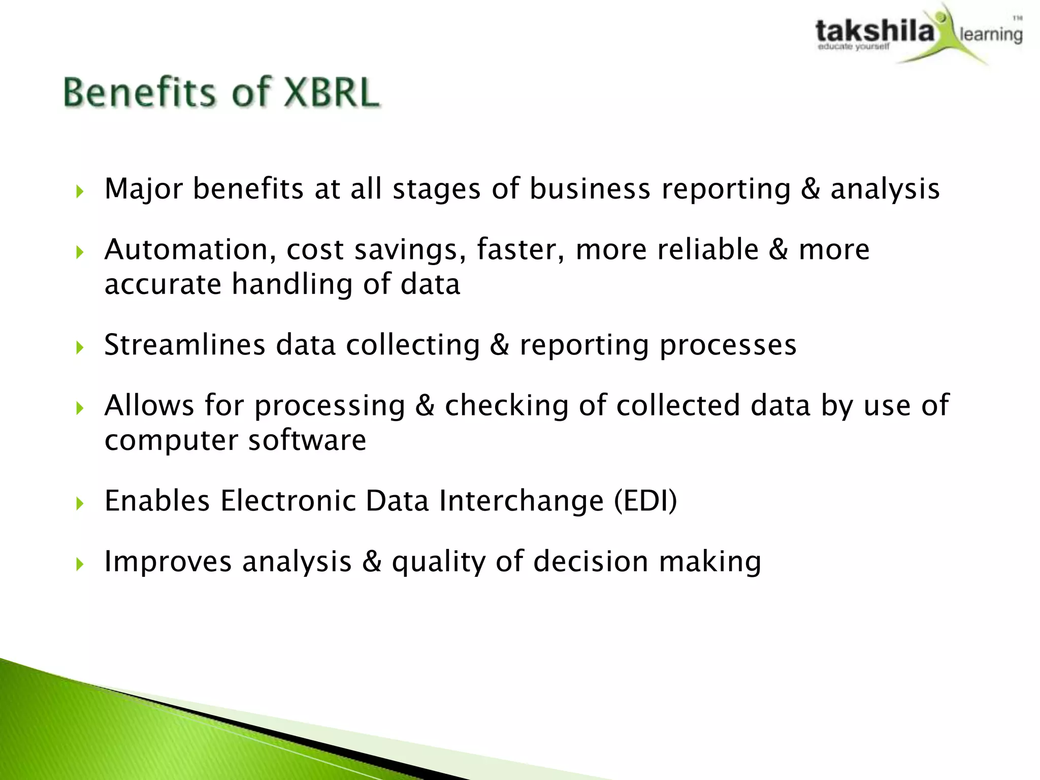    Major benefits at all stages of business reporting & analysis

   Automation, cost savings, faster, more reliable & more
    accurate handling of data

   Streamlines data collecting & reporting processes

   Allows for processing & checking of collected data by use of
    computer software

   Enables Electronic Data Interchange (EDI)

   Improves analysis & quality of decision making
 