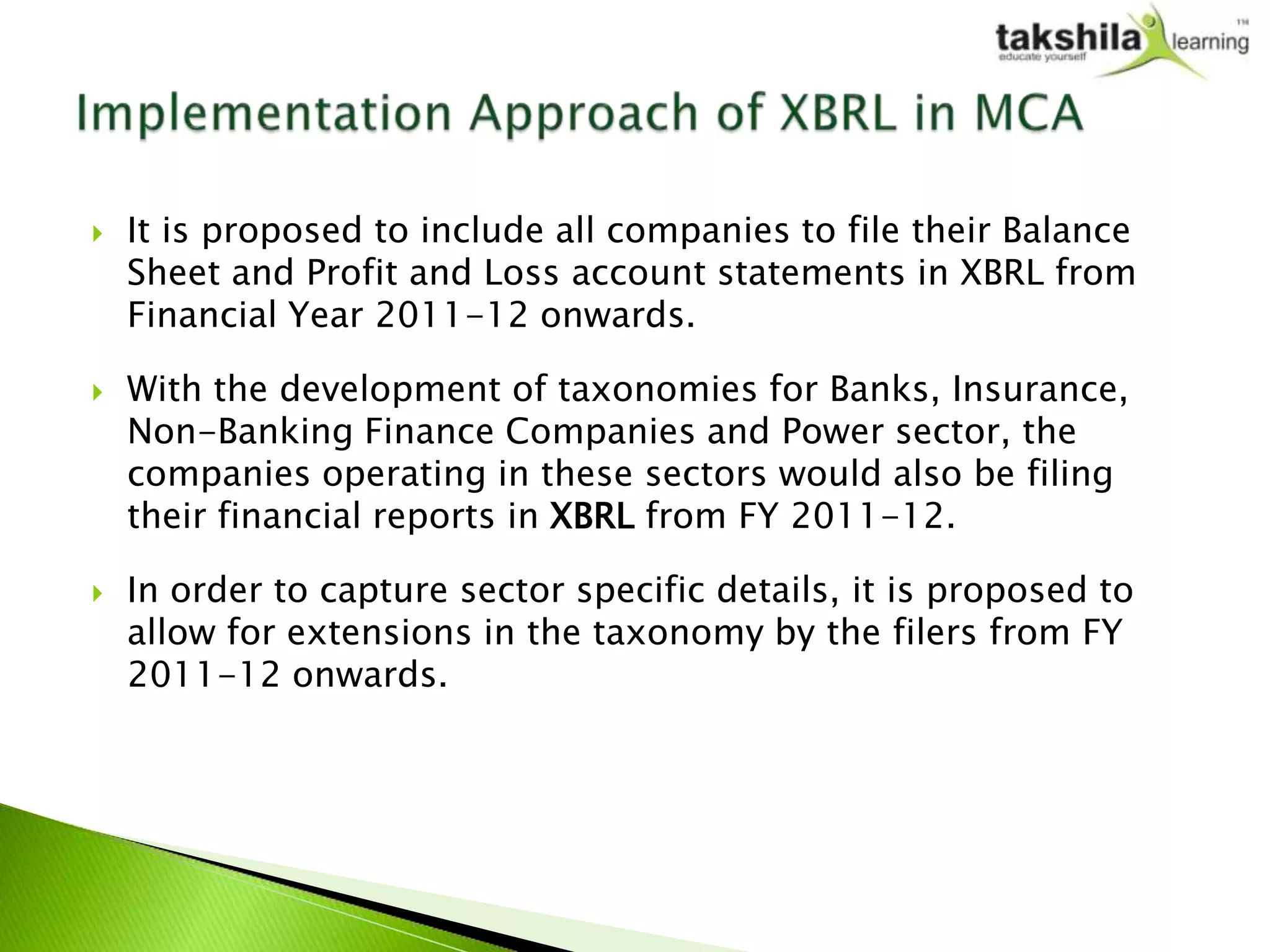    It is proposed to include all companies to file their Balance
    Sheet and Profit and Loss account statements in XBRL from
    Financial Year 2011-12 onwards.

   With the development of taxonomies for Banks, Insurance,
    Non-Banking Finance Companies and Power sector, the
    companies operating in these sectors would also be filing
    their financial reports in XBRL from FY 2011-12.

   In order to capture sector specific details, it is proposed to
    allow for extensions in the taxonomy by the filers from FY
    2011-12 onwards.
 