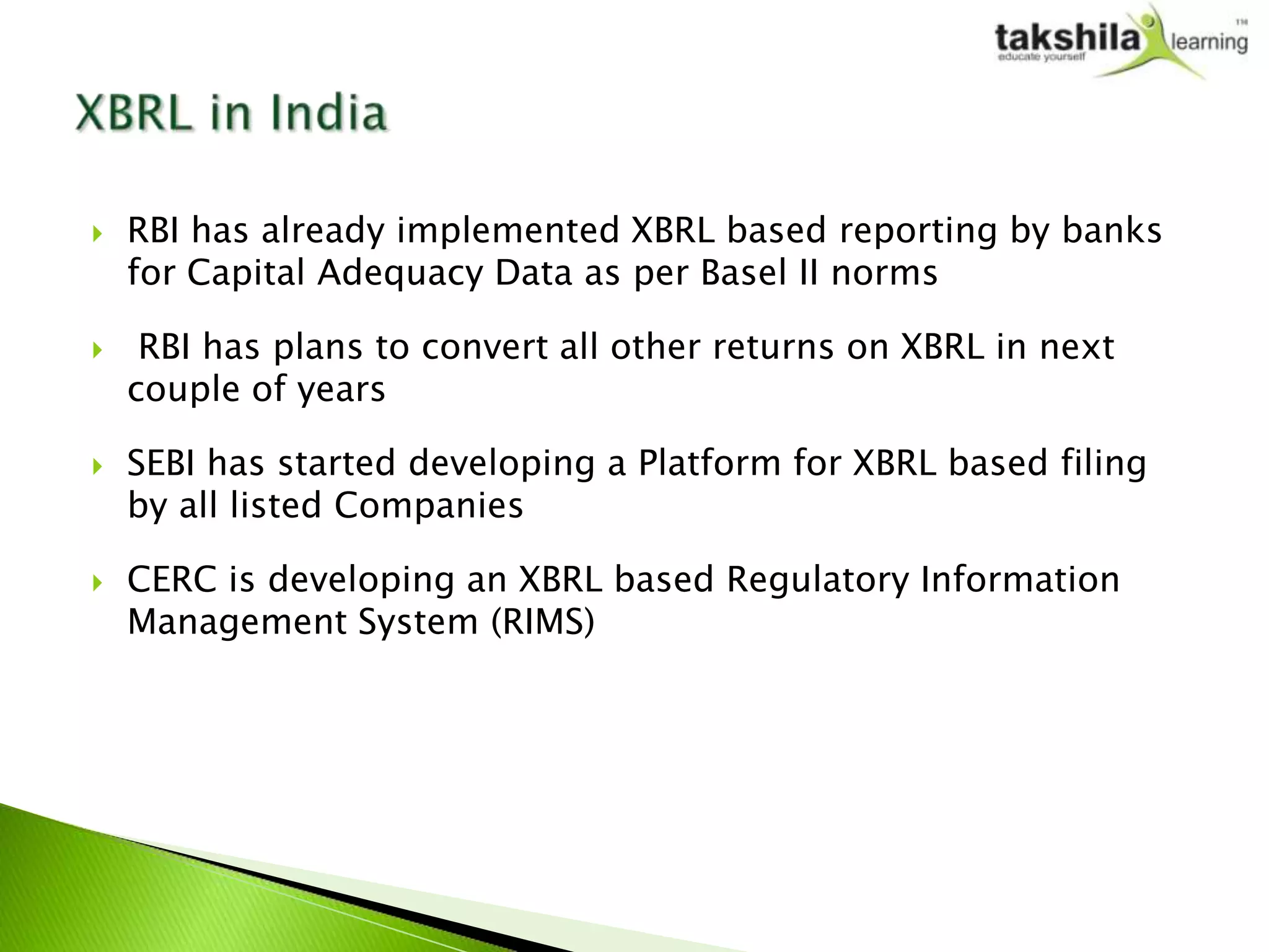    RBI has already implemented XBRL based reporting by banks
    for Capital Adequacy Data as per Basel II norms

    RBI has plans to convert all other returns on XBRL in next
    couple of years

   SEBI has started developing a Platform for XBRL based filing
    by all listed Companies

   CERC is developing an XBRL based Regulatory Information
    Management System (RIMS)
 