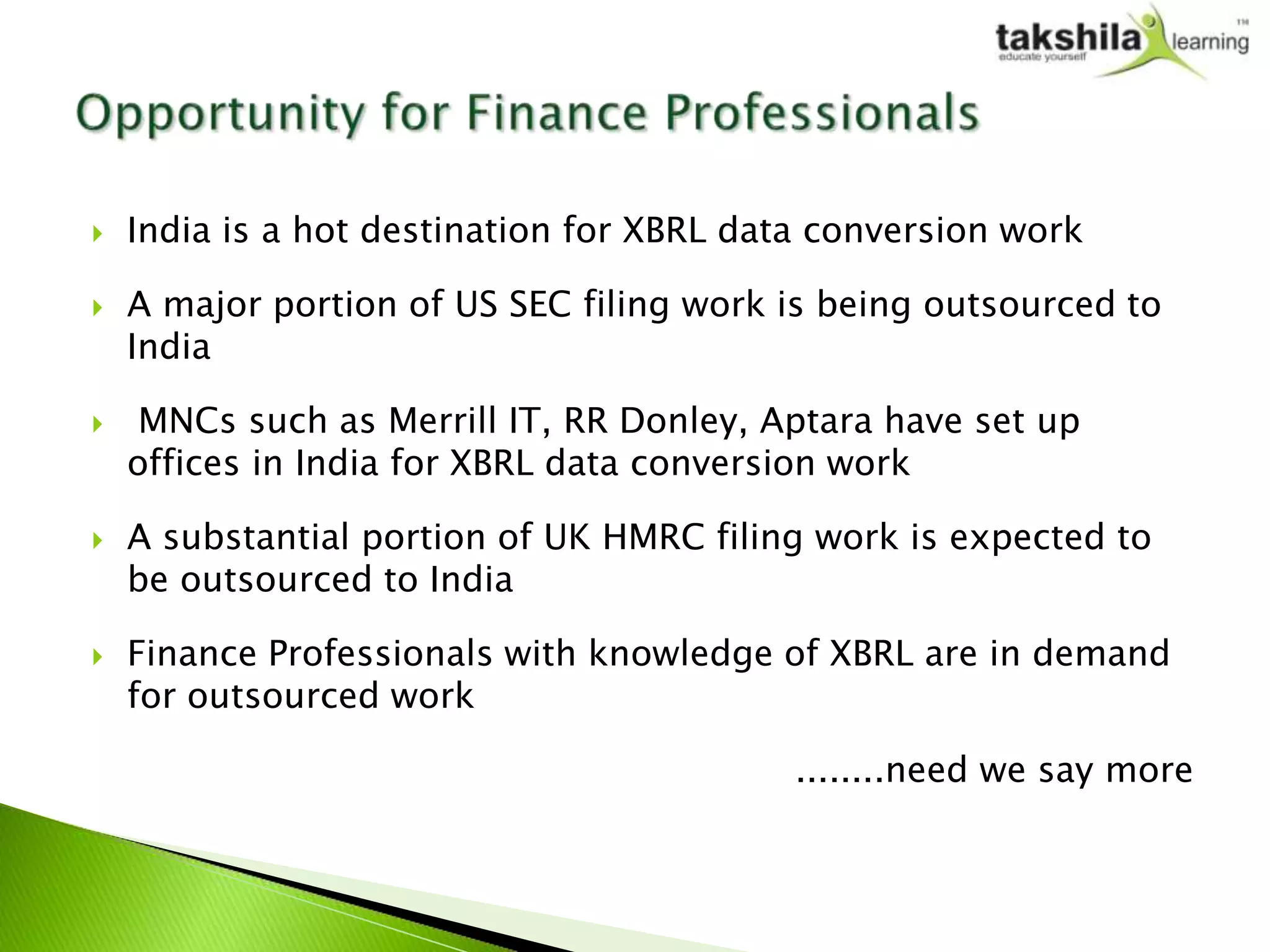    India is a hot destination for XBRL data conversion work

   A major portion of US SEC filing work is being outsourced to
    India

    MNCs such as Merrill IT, RR Donley, Aptara have set up
    offices in India for XBRL data conversion work

   A substantial portion of UK HMRC filing work is expected to
    be outsourced to India

   Finance Professionals with knowledge of XBRL are in demand
    for outsourced work

                                           ........need we say more
 
