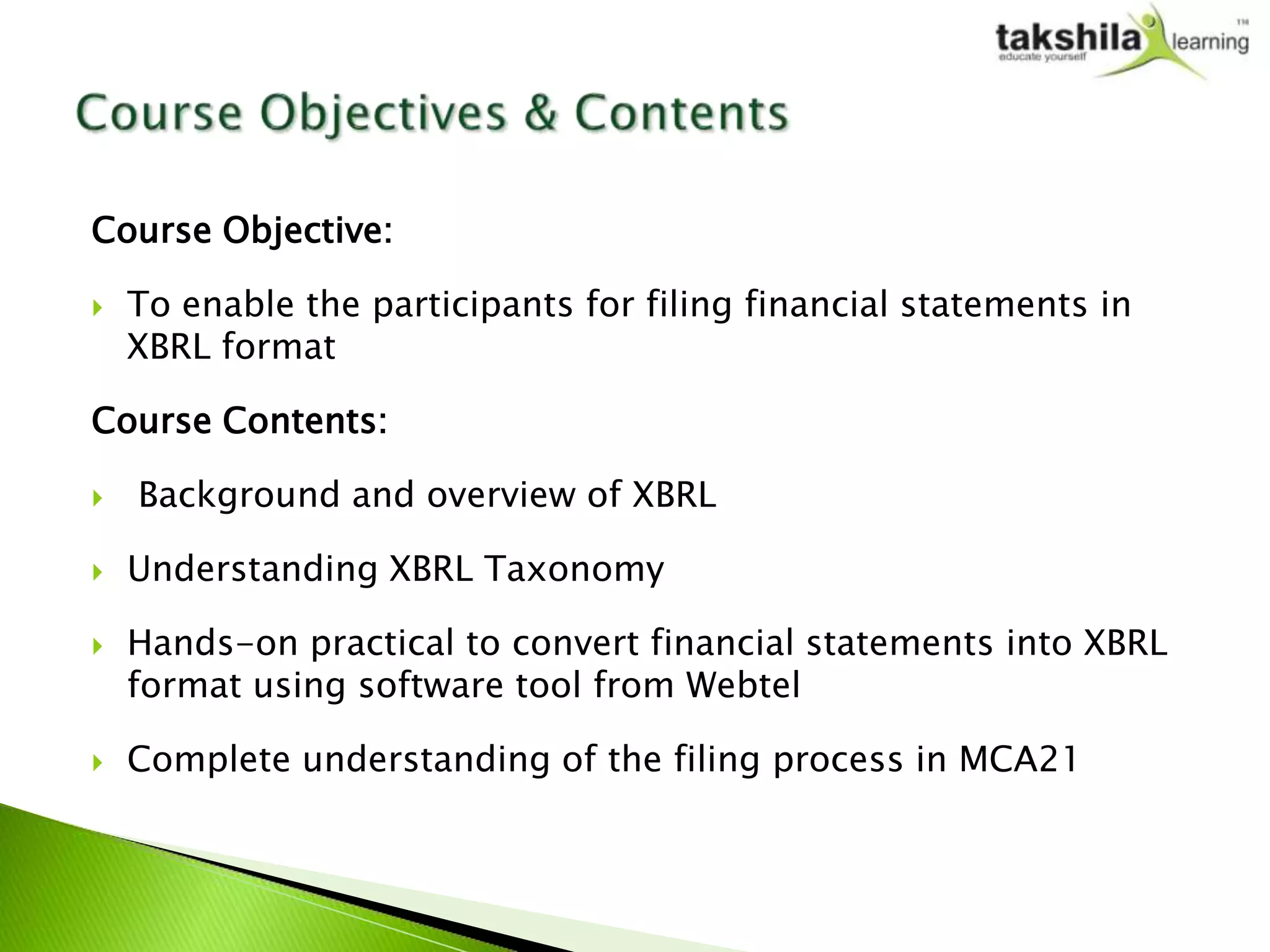 Course Objective:

   To enable the participants for filing financial statements in
    XBRL format

Course Contents:

   Background and overview of XBRL

   Understanding XBRL Taxonomy

   Hands-on practical to convert financial statements into XBRL
    format using software tool from Webtel

   Complete understanding of the filing process in MCA21
 