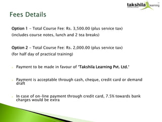 Option 1 - Total Course Fee: Rs. 3,500.00 (plus service tax)
(includes course notes, lunch and 2 tea breaks)


Option 2 - Total Course Fee: Rs. 2,000.00 (plus service tax)
(for half day of practical training)


   Payment to be made in favour of ‘Takshila Learning Pvt. Ltd.‘


   Payment is acceptable through cash, cheque, credit card or demand
    draft


   In case of on-line payment through credit card, 7.5% towards bank
    charges would be extra
 
