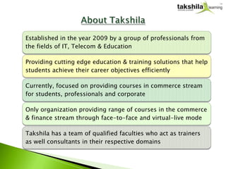 Established in the year 2009 by a group of professionals from
the fields of IT, Telecom & Education

Providing cutting edge education & training solutions that help
students achieve their career objectives efficiently

Currently, focused on providing courses in commerce stream
for students, professionals and corporate

Only organization providing range of courses in the commerce
& finance stream through face-to-face and virtual-live mode

Takshila has a team of qualified faculties who act as trainers
as well consultants in their respective domains
 