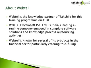    Webtel is the knowledge partner of Takshila for this
    training programme on XBRL
   WebTel Electrosoft Pvt. Ltd. is India's leading e-
    regime company engaged in complete software
    solutions and knowledge process outsourcing
    activities.
   Webtel is known for several of its products in the
    financial sector particularly catering to e-filling
 