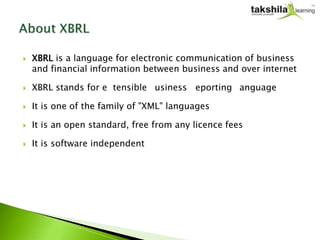    XBRL is a language for electronic communication of business
    and financial information between business and over internet

   XBRL stands for eXtensible Business Reporting Language

   It is one of the family of "XML" languages

   It is an open standard, free from any licence fees

   It is software independent
 