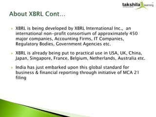    XBRL is being developed by XBRL International Inc., an
    international non-profit consortium of approximately 450
    major companies, Accounting Firms, IT Companies,
    Regulatory Bodies, Government Agencies etc.

   XBRL is already being put to practical use in USA, UK, China,
    Japan, Singapore, France, Belgium, Netherlands, Australia etc.

   India has just embarked upon this global standard for
    business & financial reporting through initiative of MCA 21
    filing
 