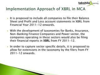    It is proposed to include all companies to file their Balance
    Sheet and Profit and Loss account statements in XBRL from
    Financial Year 2011-12 onwards.

   With the development of taxonomies for Banks, Insurance,
    Non-Banking Finance Companies and Power sector, the
    companies operating in these sectors would also be filing
    their financial reports in XBRL from FY 2011-12.

   In order to capture sector specific details, it is proposed to
    allow for extensions in the taxonomy by the filers from FY
    2011-12 onwards.
 