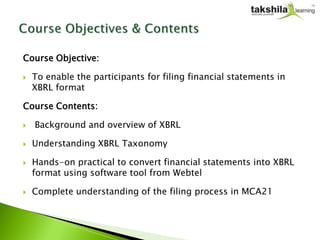 Course Objective:

   To enable the participants for filing financial statements in
    XBRL format

Course Contents:

   Background and overview of XBRL

   Understanding XBRL Taxonomy

   Hands-on practical to convert financial statements into XBRL
    format using software tool from Webtel

   Complete understanding of the filing process in MCA21
 