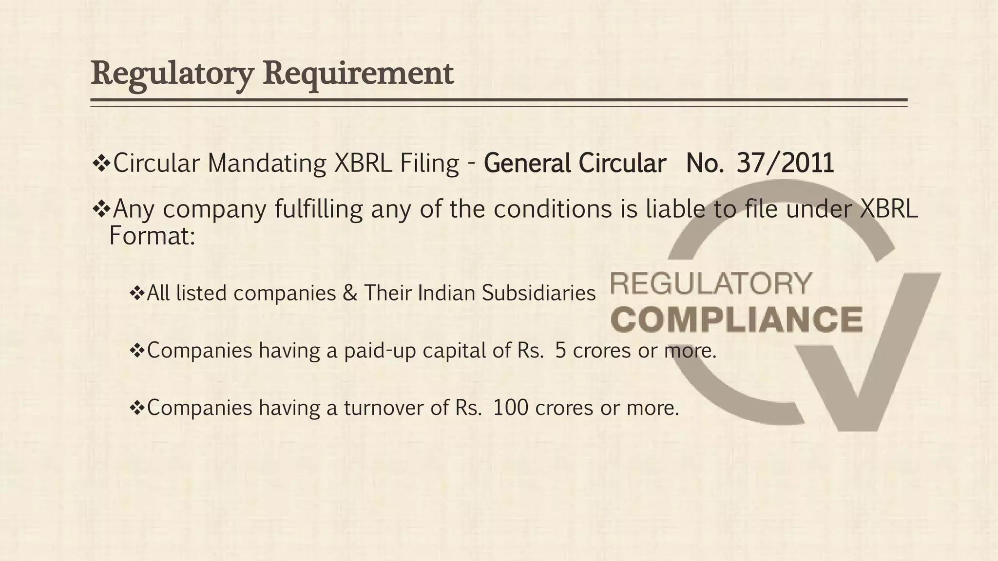Regulatory Requirement
Circular Mandating XBRL Filing - General Circular No. 37/2011
Any company fulfilling any of the conditions is liable to file under XBRL
Format:
All listed companies & Their Indian Subsidiaries
Companies having a paid-up capital of Rs. 5 crores or more.
Companies having a turnover of Rs. 100 crores or more.
 