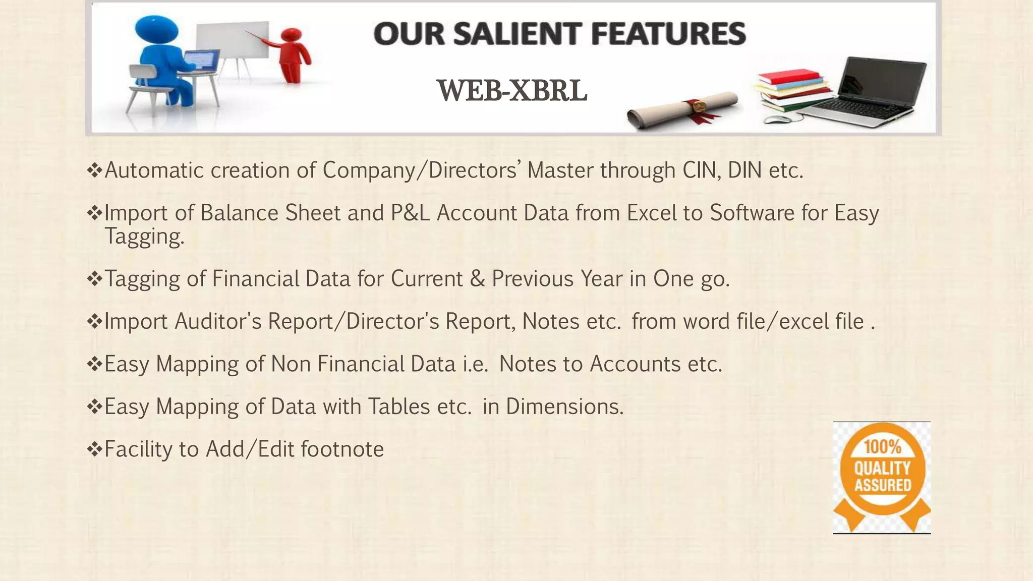 Automatic creation of Company/Directors’ Master through CIN, DIN etc.
Import of Balance Sheet and P&L Account Data from Excel to Software for Easy
Tagging.
Tagging of Financial Data for Current & Previous Year in One go.
Import Auditor's Report/Director's Report, Notes etc. from word file/excel file .
Easy Mapping of Non Financial Data i.e. Notes to Accounts etc.
Easy Mapping of Data with Tables etc. in Dimensions.
Facility to Add/Edit footnote
WEB-XBRL
 