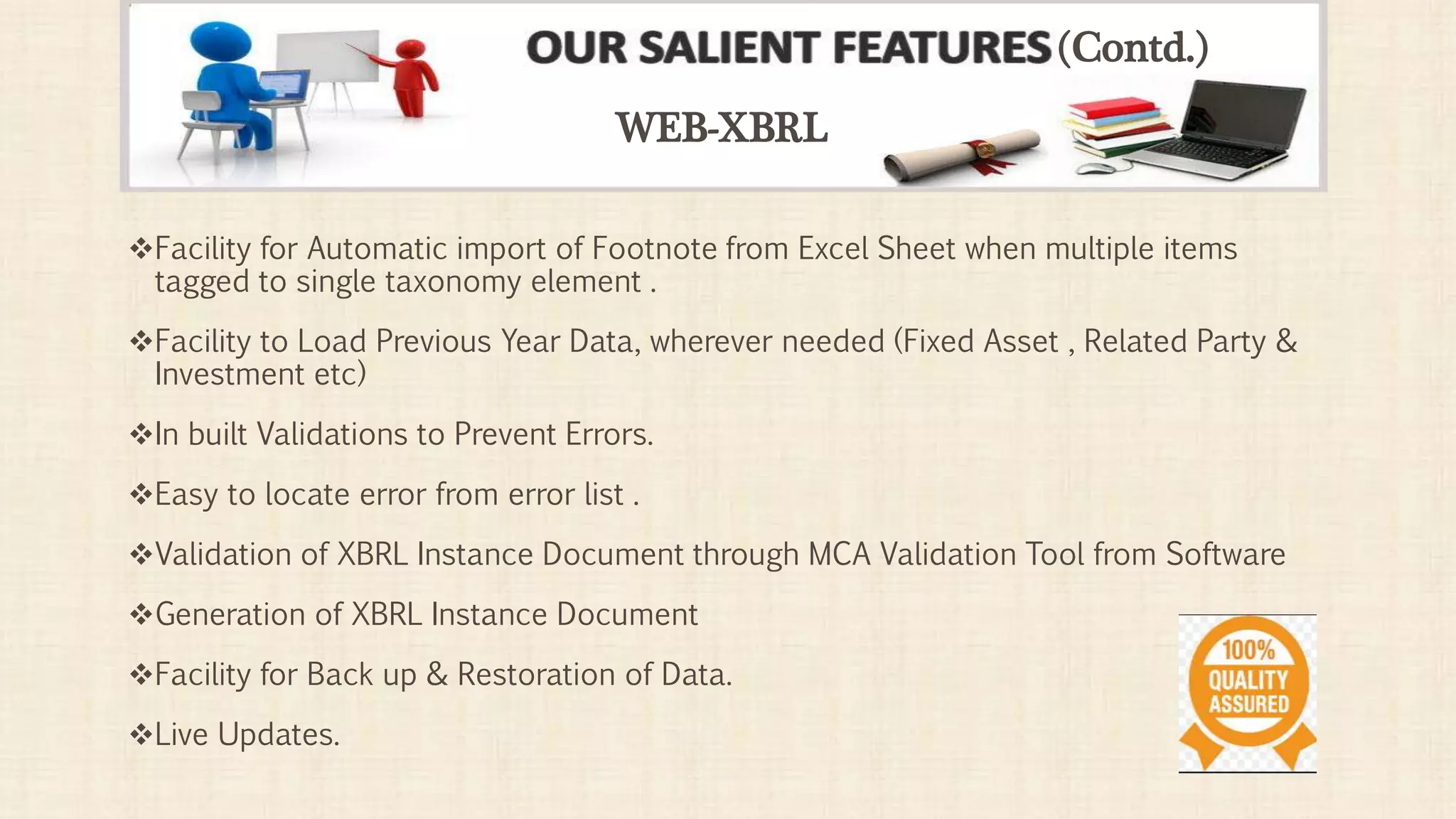 Facility for Automatic import of Footnote from Excel Sheet when multiple items
tagged to single taxonomy element .
Facility to Load Previous Year Data, wherever needed (Fixed Asset , Related Party &
Investment etc)
In built Validations to Prevent Errors.
Easy to locate error from error list .
Validation of XBRL Instance Document through MCA Validation Tool from Software
Generation of XBRL Instance Document
Facility for Back up & Restoration of Data.
Live Updates.
WEB-XBRL
(Contd.)
 
