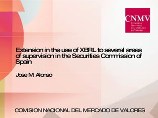 COMISION NACIONAL DEL MERCADO DE VALORES Extension in the use of XBRL to several areas of supervision in the Securities Commission of Spain Jose M. Alonso 