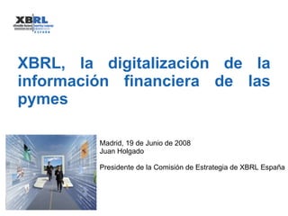 XBRL, la digitalización de la información financiera de las pymes Madrid, 19 de Junio de 2008 Juan Holgado Presidente de la Comisión de Estrategia de XBRL España 