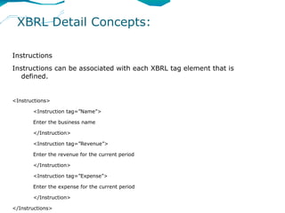 XBRL Detail Concepts:

Instructions
Instructions can be associated with each XBRL tag element that is
   defined.


<Instructions>

       <Instruction tag=”Name”>

       Enter the business name

       </Instruction>

       <Instruction tag=”Revenue”>

       Enter the revenue for the current period

       </Instruction>

       <Instruction tag=”Expense”>

       Enter the expense for the current period

       </Instruction>

</Instructions>
 