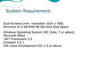 System Requirement:

Dual Screens (min. resolution 1024 x 768)
Minimum of 4 GB RAM 80 GB Hard Disk Space
Windows Operating System (XP, Vista, 7 or above)
Microsoft Office
.NET Framework 3.5
Compact 3.5.1
JDK (Java Development Kit) 1.5 or above
 