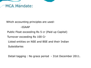 MCA Mandate:



Which accounting principles are used-

           -IGAAP
Public Float exceeding Rs 5 cr (Paid up Capital)
Turnover exceeding Rs 100 Cr
 Listed entities on NSE and BSE and their Indian
 Subsidiaries


 Detail tagging : No grace period - 31st December 2011.
 