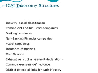 ICAI Taxonomy Structure:



Industry-based classification
Commercial and Industrial companies
Banking companies
Non-Banking Financial companies
Power companies
Insurance companies
Core Schema
Exhaustive list of all element declarations
Common elements defined once
Distinct extended links for each industry
 