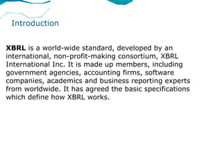 Introduction


XBRL is a world-wide standard, developed by an
international, non-profit-making consortium, XBRL
International Inc. It is made up members, including
government agencies, accounting firms, software
companies, academics and business reporting experts
from worldwide. It has agreed the basic specifications
which define how XBRL works.
 