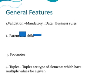 General Features
1.Validation –Mandatory , Data , Business rules


2. Parent and child




3. Footnotes


4. Tuples - Tuples are type of elements which have
multiple values for a given
 