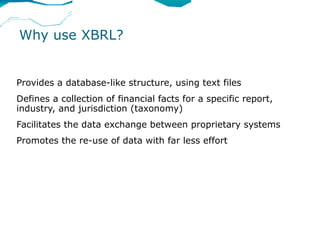 Why use XBRL?


Provides a database-like structure, using text files
Defines a collection of financial facts for a specific report,
industry, and jurisdiction (taxonomy)
Facilitates the data exchange between proprietary systems
Promotes the re-use of data with far less effort
 