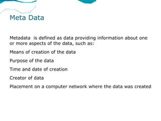 Meta Data

Metadata is defined as data providing information about one
or more aspects of the data, such as:
Means of creation of the data
Purpose of the data
Time and date of creation
Creator of data
Placement on a computer network where the data was created
 