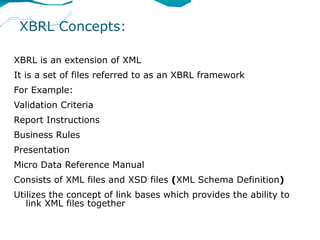 XBRL Concepts:

XBRL is an extension of XML
It is a set of files referred to as an XBRL framework
For Example:
Validation Criteria
Report Instructions
Business Rules
Presentation
Micro Data Reference Manual
Consists of XML files and XSD files (XML Schema Definition)
Utilizes the concept of link bases which provides the ability to
   link XML files together
 