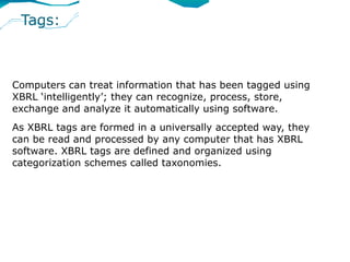 Tags:



Computers can treat information that has been tagged using
XBRL ‘intelligently’; they can recognize, process, store,
exchange and analyze it automatically using software.
As XBRL tags are formed in a universally accepted way, they
can be read and processed by any computer that has XBRL
software. XBRL tags are defined and organized using
categorization schemes called taxonomies.
 