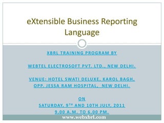 XBRL TRAINING PROGRAM BY WEBTEL ELECTROSOFT PVT. LTD., New Delhi. Venue: Hotel Swati Deluxe, Karol Bagh, Opp. Jessa ram hospital,  New Delhi. On  Saturday, 9th and 10th July, 2011 9.00 a.m. to 6.00 pm. eXtensible Business Reporting Language www.webxbrl.com 
