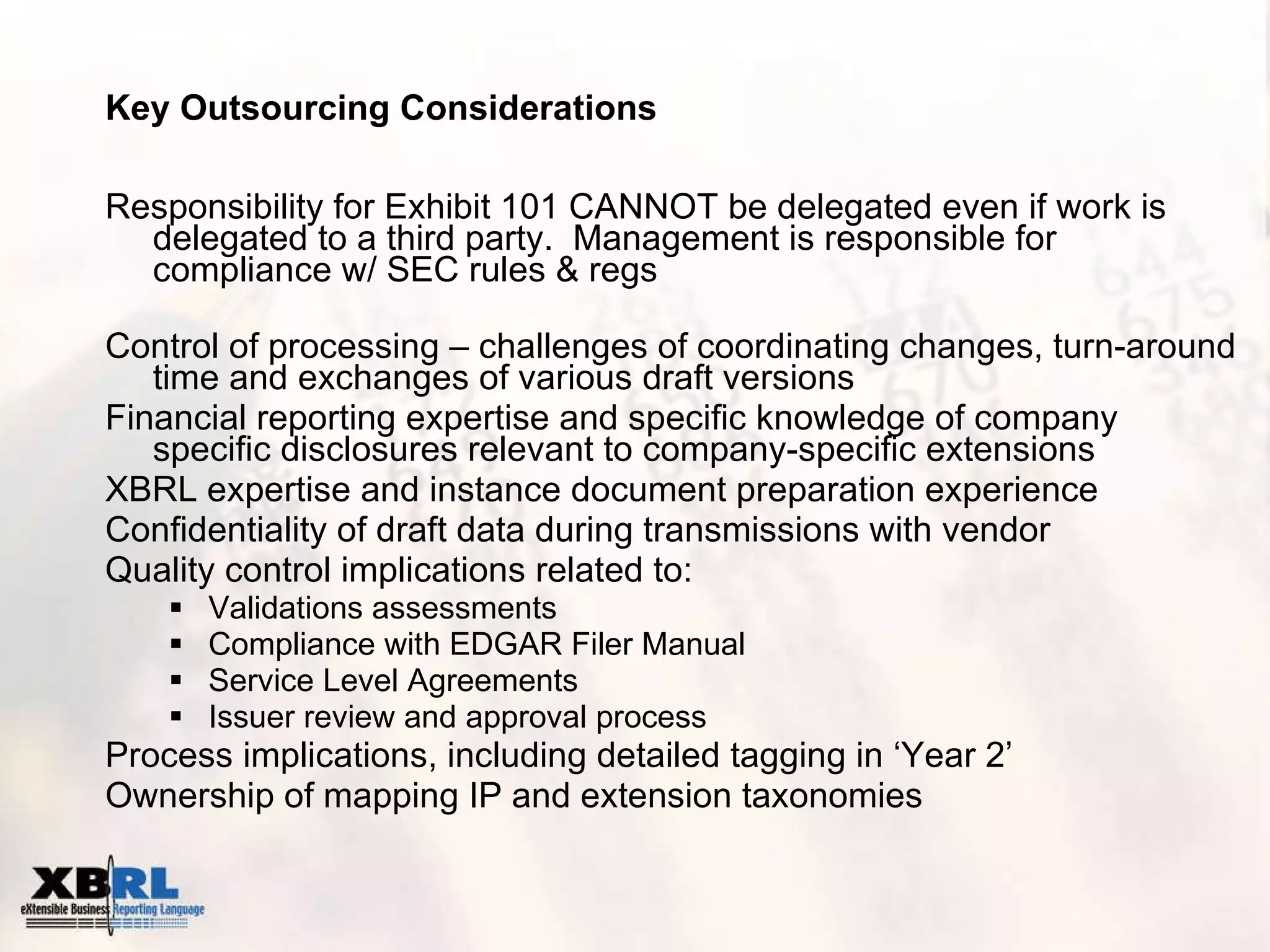 Key Outsourcing Considerations Responsibility for Exhibit 101 CANNOT be delegated even if work is delegated to a third party.  Management is responsible for compliance w/ SEC rules & regs Control of processing – challenges of coordinating changes, turn-around time and exchanges of various draft versions  Financial reporting expertise and specific knowledge of company specific disclosures relevant to company-specific extensions XBRL expertise and instance document preparation experience Confidentiality of draft data during transmissions with vendor Quality control implications related to:  Validations assessments Compliance with EDGAR Filer Manual Service Level Agreements Issuer review and approval process Process implications, including detailed tagging in ‘Year 2’ Ownership of mapping IP and extension taxonomies 