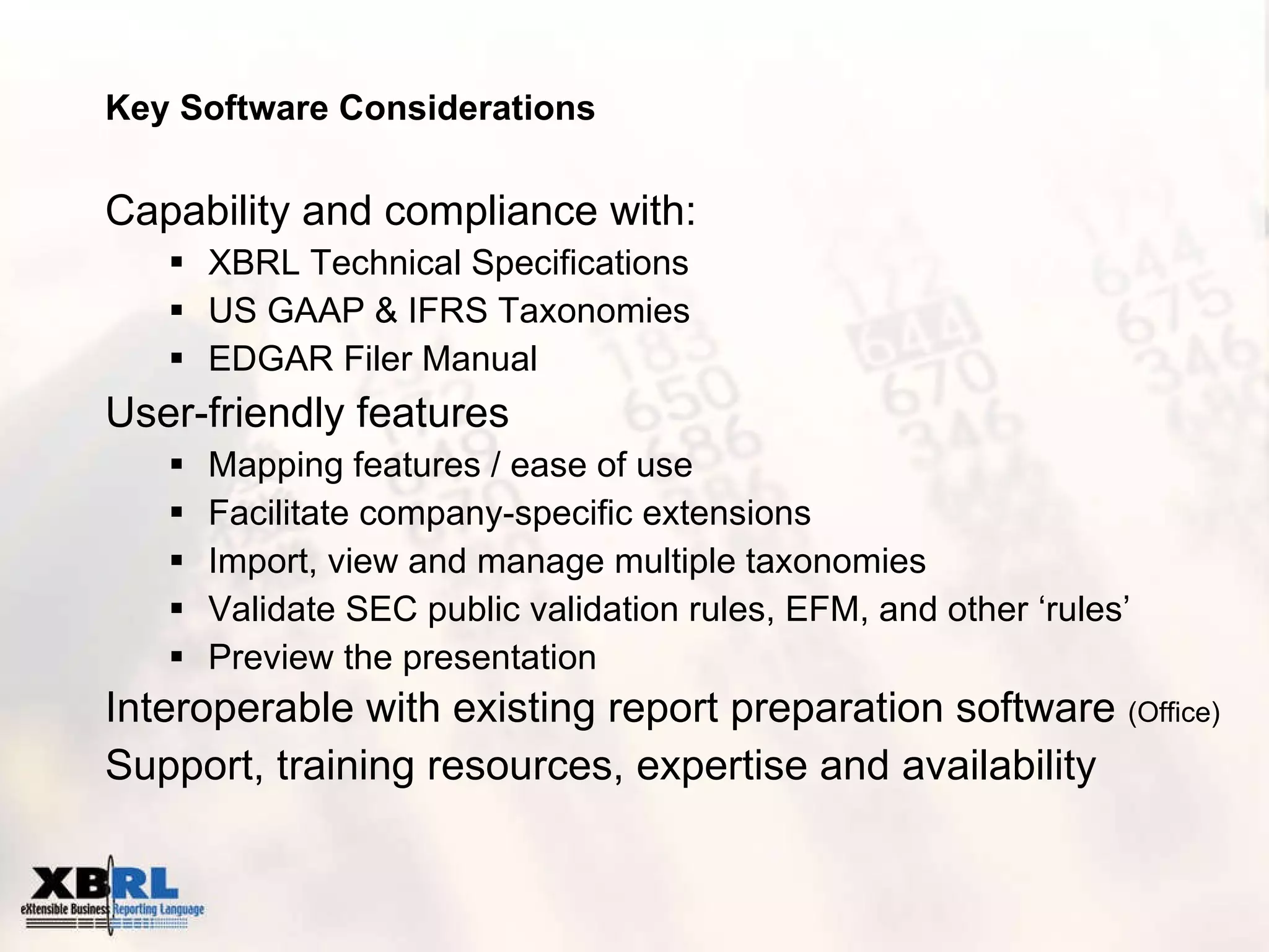 Key Software Considerations Capability and compliance with: XBRL Technical Specifications US GAAP & IFRS Taxonomies EDGAR Filer Manual User-friendly features  Mapping features / ease of use Facilitate company-specific extensions Import, view and manage multiple taxonomies Validate SEC public validation rules, EFM, and other ‘rules’ Preview the presentation Interoperable with existing report preparation software  (Office) Support, training resources, expertise and availability 