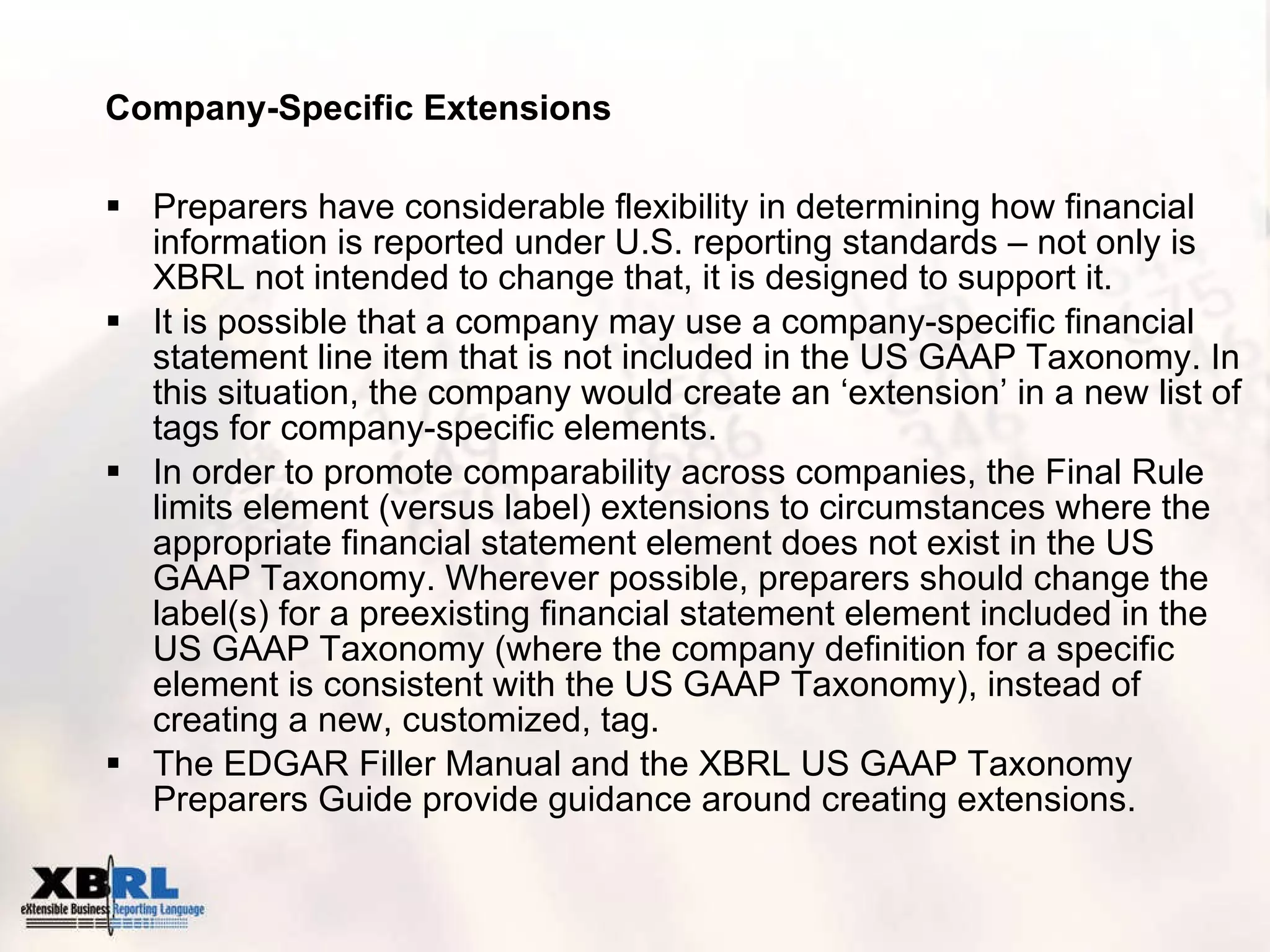 Company-Specific Extensions Preparers have considerable flexibility in determining how financial information is reported under U.S. reporting standards – not only is XBRL not intended to change that, it is designed to support it. It is possible that a company may use a company-specific financial statement line item that is not included in the US GAAP Taxonomy. In this situation, the company would create an ‘extension’ in a new list of tags for company-specific elements.  In order to promote comparability across companies, the Final Rule limits element (versus label) extensions to circumstances where the appropriate financial statement element does not exist in the US GAAP Taxonomy. Wherever possible, preparers should change the label(s) for a preexisting financial statement element included in the US GAAP Taxonomy (where the company definition for a specific element is consistent with the US GAAP Taxonomy), instead of creating a new, customized, tag.  The EDGAR Filler Manual and the XBRL US GAAP Taxonomy Preparers Guide provide guidance around creating extensions. 