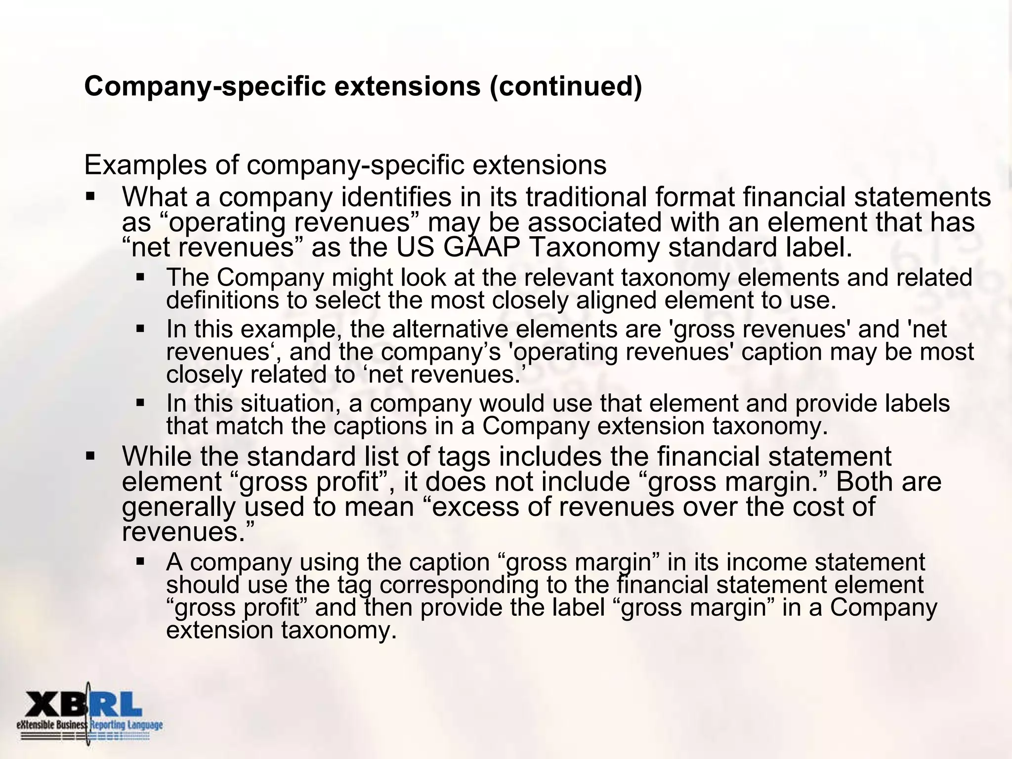 Company-specific extensions (continued) Examples of company-specific extensions What a company identifies in its traditional format financial statements as “operating revenues” may be associated with an element that has “net revenues” as the US GAAP Taxonomy standard label. The Company might look at the relevant taxonomy elements and related definitions to select the most closely aligned element to use.  In this example, the alternative elements are 'gross revenues' and 'net revenues‘, and the company’s 'operating revenues' caption may be most closely related to ‘net revenues.’ In this situation, a company would use that element and provide labels that match the captions in a Company extension taxonomy. While the standard list of tags includes the financial statement element “gross profit”, it does not include “gross margin.” Both are generally used to mean “excess of revenues over the cost of revenues.”  A company using the caption “gross margin” in its income statement should use the tag corresponding to the financial statement element “gross profit” and then provide the label “gross margin” in a Company extension taxonomy. 