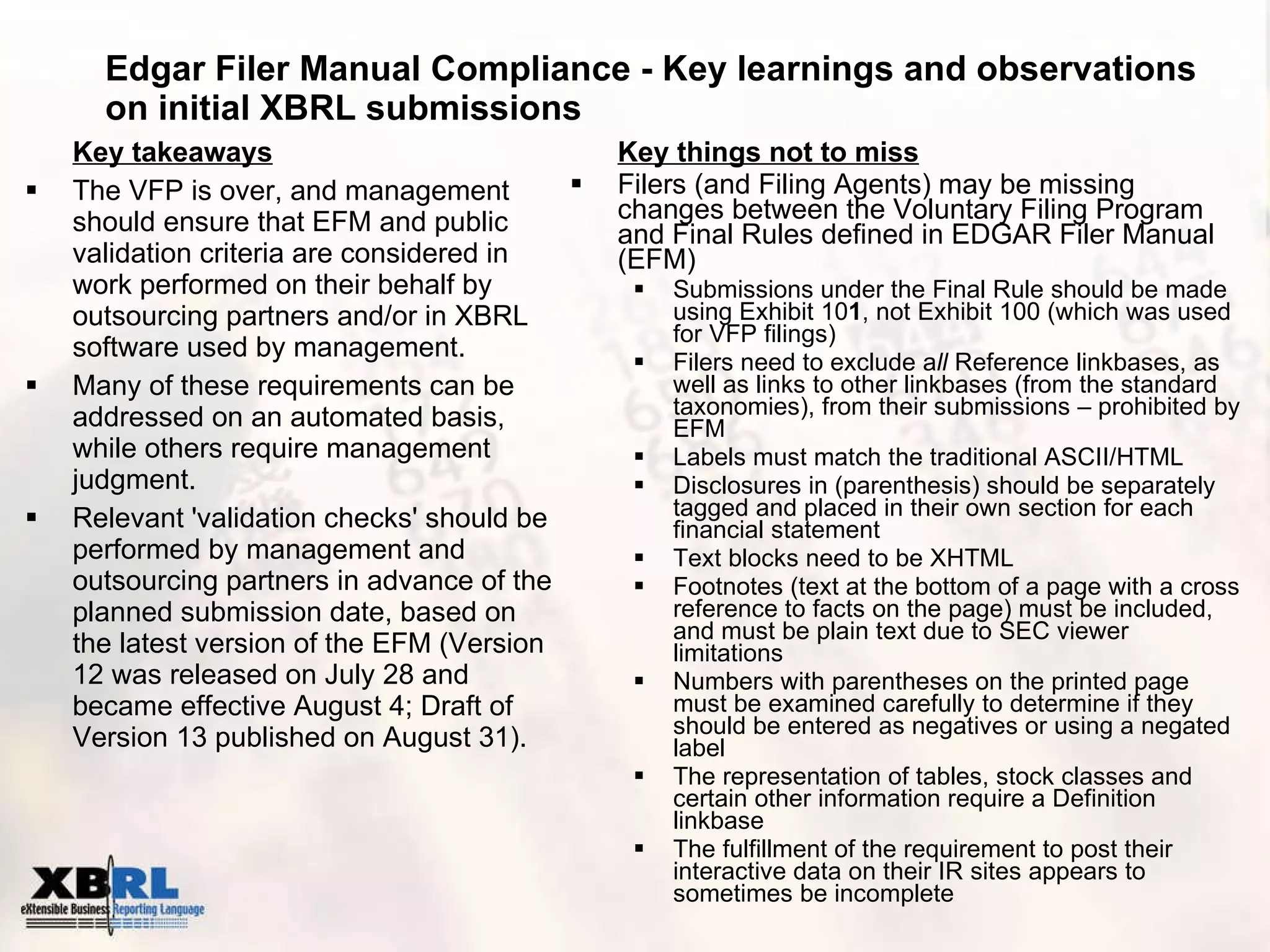 Edgar Filer Manual Compliance - Key learnings and observations on initial XBRL submissions Key things not to miss Filers (and Filing Agents) may be missing changes between the Voluntary Filing Program and Final Rules defined in EDGAR Filer Manual (EFM) Submissions under the Final Rule should be made using Exhibit 10 1 , not Exhibit 100 (which was used for VFP filings) Filers need to exclude a ll  Reference linkbases, as well as links to other linkbases (from the standard taxonomies), from their submissions – prohibited by EFM Labels must match the traditional ASCII/HTML Disclosures in (parenthesis) should be separately tagged and placed in their own section for each financial statement Text blocks need to be XHTML Footnotes (text at the bottom of a page with a cross reference to facts on the page) must be included, and must be plain text due to SEC viewer limitations Numbers with parentheses on the printed page must be examined carefully to determine if they should be entered as negatives or using a negated label The representation of tables, stock classes and certain other information require a Definition linkbase The fulfillment of the requirement to post their interactive data on their IR sites appears to sometimes be incomplete Key takeaways The VFP is over, and management should ensure that EFM and public validation criteria are considered in work performed on their behalf by outsourcing partners and/or in XBRL software used by management. Many of these requirements can be addressed on an automated basis, while others require management judgment. Relevant 'validation checks' should be performed by management and outsourcing partners in advance of the planned submission date, based on the latest version of the EFM (Version 12 was released on July 28 and became effective August 4; Draft of Version 13 published on August 31). 