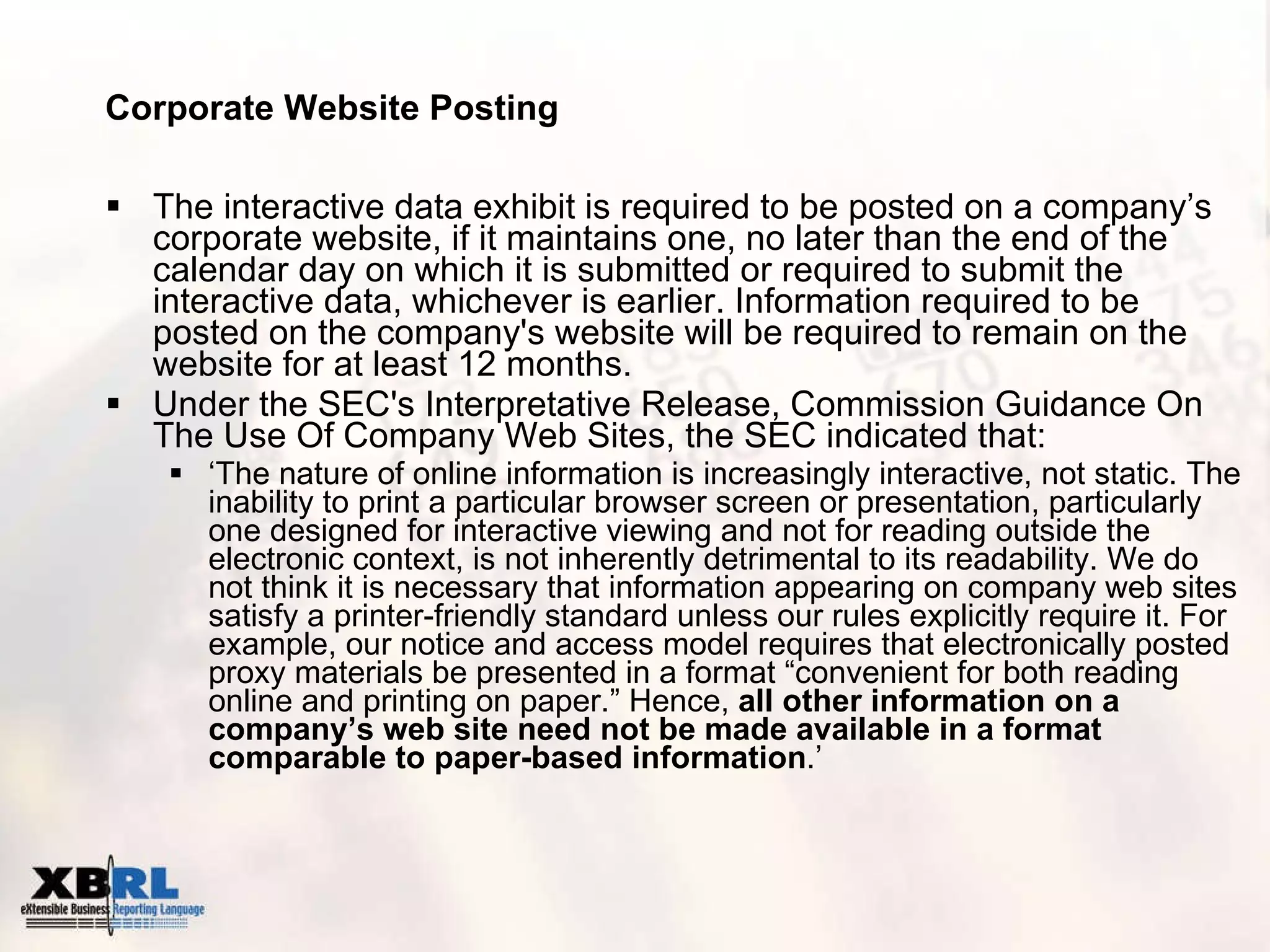 Corporate Website Posting The interactive data exhibit is required to be posted on a company’s corporate website, if it maintains one, no later than the end of the calendar day on which it is submitted or required to submit the interactive data, whichever is earlier. Information required to be posted on the company's website will be required to remain on the website for at least 12 months. Under the SEC's Interpretative Release, Commission Guidance On The Use Of Company Web Sites, the SEC indicated that: ‘ The nature of online information is increasingly interactive, not static. The inability to print a particular browser screen or presentation, particularly one designed for interactive viewing and not for reading outside the electronic context, is not inherently detrimental to its readability. We do not think it is necessary that information appearing on company web sites satisfy a printer-friendly standard unless our rules explicitly require it. For example, our notice and access model requires that electronically posted proxy materials be presented in a format “convenient for both reading online and printing on paper.” Hence,  all other information on a company’s web site need not be made available in a format comparable to paper-based information .’ 