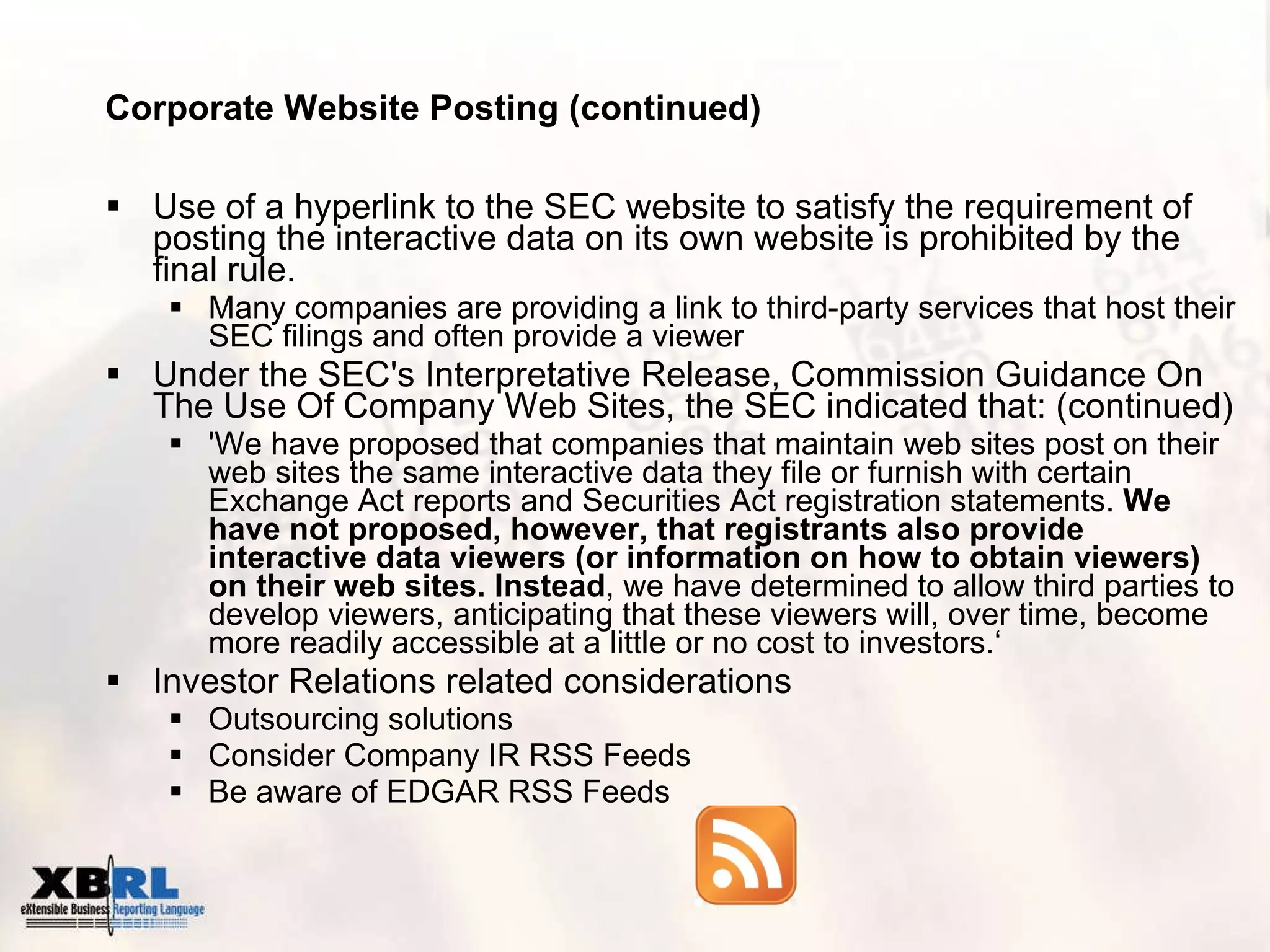 Corporate Website Posting (continued) Use of a hyperlink to the SEC website to satisfy the requirement of posting the interactive data on its own website is prohibited by the final rule. Many companies are providing a link to third-party services that host their SEC filings and often provide a viewer Under the SEC's Interpretative Release, Commission Guidance On The Use Of Company Web Sites, the SEC indicated that: (continued) 'We have proposed that companies that maintain web sites post on their web sites the same interactive data they file or furnish with certain Exchange Act reports and Securities Act registration statements.  We have not proposed, however, that registrants also provide interactive data viewers (or information on how to obtain viewers) on their web sites. Instead , we have determined to allow third parties to develop viewers, anticipating that these viewers will, over time, become more readily accessible at a little or no cost to investors.‘ Investor Relations related considerations Outsourcing solutions Consider Company IR RSS Feeds  Be aware of EDGAR RSS Feeds 