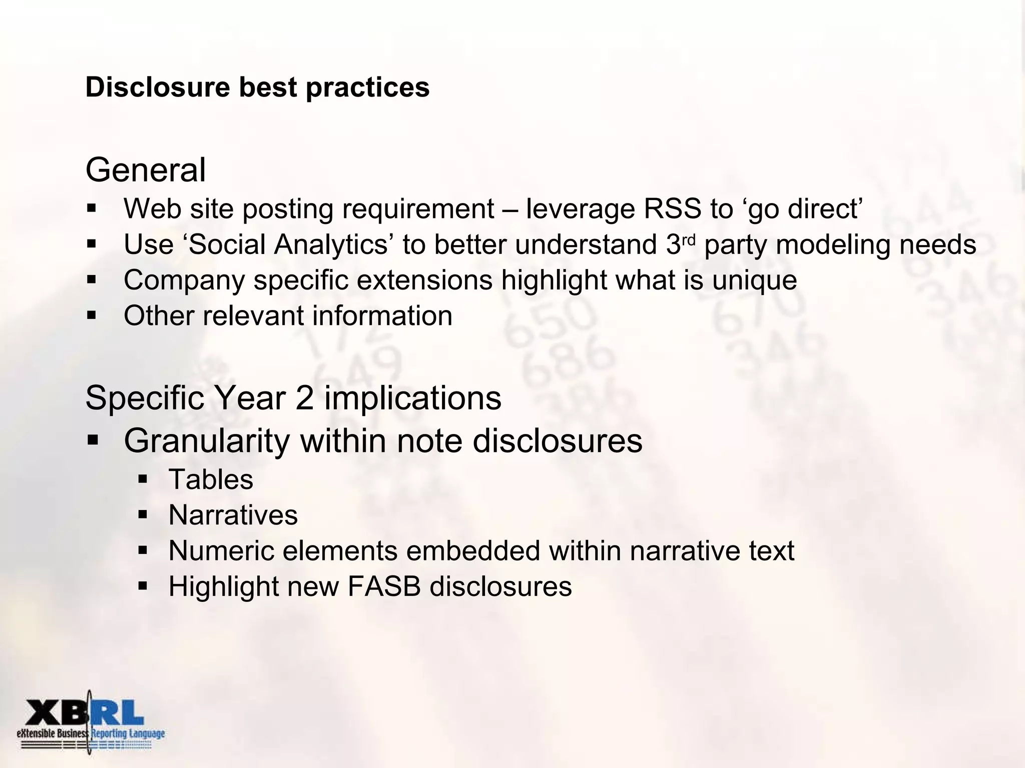 Disclosure best practices General Web site posting requirement – leverage RSS to ‘go direct’  Use ‘Social Analytics’ to better understand 3 rd  party modeling needs Company specific extensions highlight what is unique  Other relevant information Specific Year 2 implications Granularity within note disclosures Tables Narratives Numeric elements embedded within narrative text  Highlight new FASB disclosures 