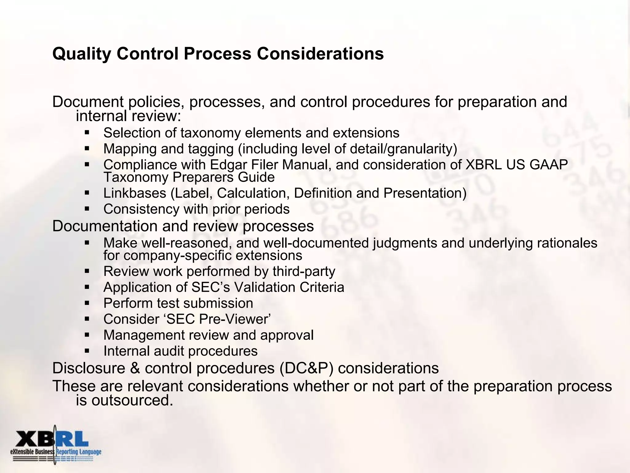 Quality Control Process Considerations Document policies, processes, and control procedures for preparation and internal review: Selection of taxonomy elements and extensions Mapping and tagging (including level of detail/granularity) Compliance with Edgar Filer Manual, and consideration of XBRL US GAAP Taxonomy Preparers Guide Linkbases (Label, Calculation, Definition and Presentation) Consistency with prior periods Documentation and review processes Make well-reasoned, and well-documented judgments and underlying rationales for company-specific extensions Review work performed by third-party Application of SEC’s Validation Criteria Perform test submission Consider ‘SEC Pre-Viewer’ Management review and approval Internal audit procedures Disclosure & control procedures (DC&P) considerations These are relevant considerations whether or not part of the preparation process is outsourced. 