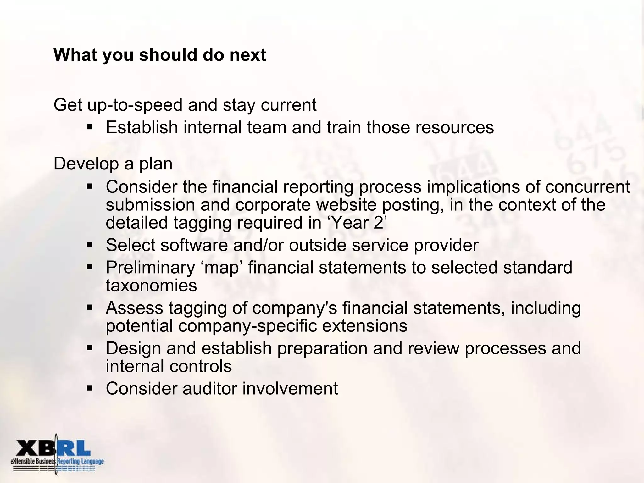 What you should do next Get up-to-speed and stay current Establish internal team and train those resources Develop a plan   Consider the financial reporting process implications of concurrent submission and corporate website posting, in the context of the detailed tagging required in ‘Year 2’ Select software and/or outside service provider Preliminary ‘map’ financial statements to selected standard taxonomies Assess tagging of company's financial statements, including potential company-specific extensions  Design and establish preparation and review processes and internal controls Consider auditor involvement 