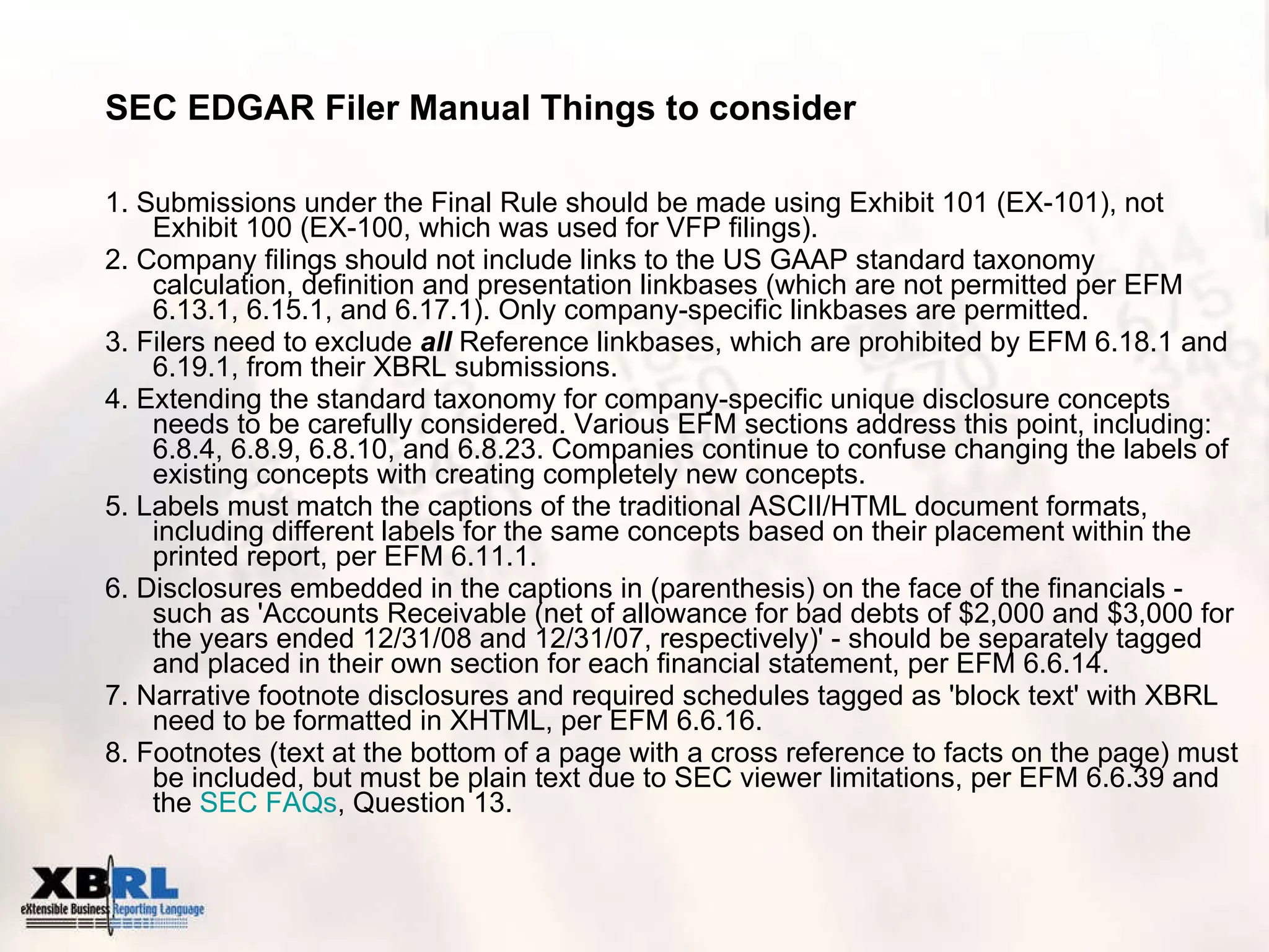 SEC EDGAR Filer Manual Things to consider 1. Submissions under the Final Rule should be made using Exhibit 101 (EX-101), not Exhibit 100 (EX-100, which was used for VFP filings). 2. Company filings should not include links to the US GAAP standard taxonomy calculation, definition and presentation linkbases (which are not permitted per EFM 6.13.1, 6.15.1, and 6.17.1). Only company-specific linkbases are permitted. 3. Filers need to exclude  all  Reference linkbases, which are prohibited by EFM 6.18.1 and 6.19.1, from their XBRL submissions.  4. Extending the standard taxonomy for company-specific unique disclosure concepts needs to be carefully considered. Various EFM sections address this point, including: 6.8.4, 6.8.9, 6.8.10, and 6.8.23. Companies continue to confuse changing the labels of existing concepts with creating completely new concepts. 5. Labels must match the captions of the traditional ASCII/HTML document formats, including different labels for the same concepts based on their placement within the printed report, per EFM 6.11.1. 6. Disclosures embedded in the captions in (parenthesis) on the face of the financials - such as 'Accounts Receivable (net of allowance for bad debts of $2,000 and $3,000 for the years ended 12/31/08 and 12/31/07, respectively)' - should be separately tagged and placed in their own section for each financial statement, per EFM 6.6.14. 7. Narrative footnote disclosures and required schedules tagged as 'block text' with XBRL need to be formatted in XHTML, per EFM 6.6.16. 8. Footnotes (text at the bottom of a page with a cross reference to facts on the page) must be included, but must be plain text due to SEC viewer limitations, per EFM 6.6.39 and the  SEC  FAQs , Question 13. 